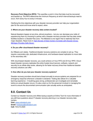 Copyright © Online Tech 2013. All Rights Reserved page 36 of 36
Recovery Point Objective (RPO): This specifies a point in time that data must be recovered
and backed up. The RPO determines the minimum frequency at which interval backups need to
occur, from every hour to every 5 minutes.
Clarifying the time objectives with your disaster recovery provider can help your organization
plan for the worst and know what to expect, when.
3. Where are your disaster recovery data centers located?
Natural disasters happen at any time, almost anywhere – but you can decrease your odds of
experiencing them by choosing to partner with a disaster recovery provider that has data center
facilities located in a disaster-free zone. The Midwest is one region that is relatively free from
major disasters. Read more in High Density of Data Centers Correlate with Disaster Zones;
Michigan Provides Safe Haven.
4. Do you offer cloud-based disaster recovery?
As VMware.com states, “traditional disaster recovery solutions are complex to set up. They
require a secondary site, dedicated infrastructure, and hardware-based replication to move data
to the secondary site.”
With cloud-based disaster recovery, you could achieve a 4 hour RTO and 24 hour RPO. Cloud-
based disaster recovery replicates the entire hosted cloud (servers, software, network and
security) to an offsite data center, allowing for far faster recovery times than traditional disaster
recovery solutions can offer.
5. How often do you test your disaster recovery systems?
Disaster recovery providers should test at least annually to ensure systems are prepared for an
emergency response whenever a disaster is declared. Testing also allows for a valuable
learning experience – if anything goes wrong, professionals can investigate and remediate
before an actual disaster occurs. It’s also a test run for the personnel involved in managing the
event to ensure the documented communication plan actually works as anticipated.
8.0. Contact Us
Contact our disaster recovery and offsite backup experts at Online Tech for more information if
you still have questions about IT disaster recovery planning or our disaster recovery data
centers.
Visit: www.onlinetech.com
Email: contactus@onlinetech.com
Call: 734.213.2020
 