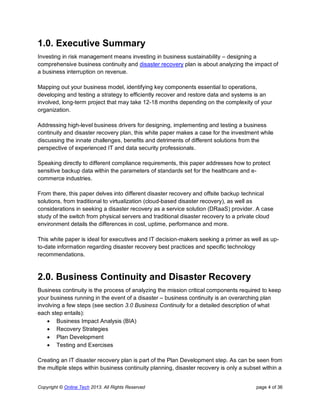 Copyright © Online Tech 2013. All Rights Reserved page 4 of 36
1.0. Executive Summary
Investing in risk management means investing in business sustainability – designing a
comprehensive business continuity and disaster recovery plan is about analyzing the impact of
a business interruption on revenue.
Mapping out your business model, identifying key components essential to operations,
developing and testing a strategy to efficiently recover and restore data and systems is an
involved, long-term project that may take 12-18 months depending on the complexity of your
organization.
Addressing high-level business drivers for designing, implementing and testing a business
continuity and disaster recovery plan, this white paper makes a case for the investment while
discussing the innate challenges, benefits and detriments of different solutions from the
perspective of experienced IT and data security professionals.
Speaking directly to different compliance requirements, this paper addresses how to protect
sensitive backup data within the parameters of standards set for the healthcare and e-
commerce industries.
From there, this paper delves into different disaster recovery and offsite backup technical
solutions, from traditional to virtualization (cloud-based disaster recovery), as well as
considerations in seeking a disaster recovery as a service solution (DRaaS) provider. A case
study of the switch from physical servers and traditional disaster recovery to a private cloud
environment details the differences in cost, uptime, performance and more.
This white paper is ideal for executives and IT decision-makers seeking a primer as well as up-
to-date information regarding disaster recovery best practices and specific technology
recommendations.
2.0. Business Continuity and Disaster Recovery
Business continuity is the process of analyzing the mission critical components required to keep
your business running in the event of a disaster – business continuity is an overarching plan
involving a few steps (see section 3.0 Business Continuity for a detailed description of what
each step entails):
 Business Impact Analysis (BIA)
 Recovery Strategies
 Plan Development
 Testing and Exercises
Creating an IT disaster recovery plan is part of the Plan Development step. As can be seen from
the multiple steps within business continuity planning, disaster recovery is only a subset within a
 
