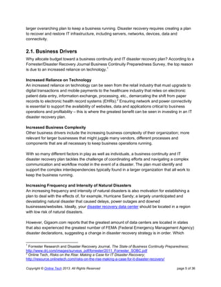 Copyright © Online Tech 2013. All Rights Reserved page 5 of 36
larger overarching plan to keep a business running. Disaster recovery requires creating a plan
to recover and restore IT infrastructure, including servers, networks, devices, data and
connectivity.
2.1. Business Drivers
Why allocate budget toward a business continuity and IT disaster recovery plan? According to a
Forrester/Disaster Recovery Journal Business Continuity Preparedness Survey, the top reason
is due to an increased reliance on technology.1
Increased Reliance on Technology
An increased reliance on technology can be seen from the retail industry that must upgrade to
digital transactions and mobile payments to the healthcare industry that relies on electronic
patient data entry, information exchange, processing, etc., demarcating the shift from paper
records to electronic health record systems (EHRs).2
Ensuring network and power connectivity
is essential to support the availability of websites, data and applications critical to business
operations and profitability – this is where the greatest benefit can be seen in investing in an IT
disaster recovery plan.
Increased Business Complexity
Other business drivers include the increasing business complexity of their organization; more
relevant for larger businesses that might juggle many vendors, different processes and
components that are all necessary to keep business operations running.
With so many different factors in play as well as individuals, a business continuity and IT
disaster recovery plan tackles the challenge of coordinating efforts and navigating a complex
communication and workflow model in the event of a disaster. The plan must identify and
support the complex interdependencies typically found in a larger organization that all work to
keep the business running.
Increasing Frequency and Intensity of Natural Disasters
An increasing frequency and intensity of natural disasters is also motivation for establishing a
plan to deal with the effects of, for example, Hurricane Sandy; a largely unanticipated and
devastating natural disaster that caused delays, power outages and downed
businesses/websites. Ideally, your disaster recovery data center should be located in a region
with low risk of natural disasters.
However, Gigaom.com reports that the greatest amount of data centers are located in states
that also experienced the greatest number of FEMA (Federal Emergency Management Agency)
disaster declarations, suggesting a change in disaster recovery strategy is in order. Which
1
Forrester Research and Disaster Recovery Journal, The State of Business Continuity Preparedness;
http://www.drj.com/images/surveys_pdf/forrester/2011_Forrester_SOBC.pdf
2
Online Tech, Risks on the Rise: Making a Case for IT Disaster Recovery;
http://resource.onlinetech.com/risks-on-the-rise-making-a-case-for-it-disaster-recovery/
 