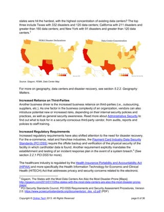 Copyright © Online Tech 2013. All Rights Reserved page 6 of 36
states were hit the hardest, with the highest concentration of existing data centers? The top
three include Texas with 332 disasters and 120 data centers; California with 211 disasters and
greater than 160 data centers; and New York with 91 disasters and greater than 120 data
centers.3
Source: Giagom, FEMA, Data Center Map
For more on geography, data centers and disaster recovery, see section 5.2.2. Geography
Matters.
Increased Reliance on Third-Parties
Another business driver is the increased business reliance on third-parties (i.e., outsourcing,
suppliers, etc.). As one factor in the business complexity of an organization, vendors can also
introduce potential new or increased risks, depending on their internal security policies and
practices, as well as general security awareness. Read more about Administrative Security to
find out what to look for in a security-conscious third-party vendor, from audits, reports and
policies to staff training.
Increased Regulatory Requirements
Increased regulatory requirements have also shifted attention to the need for disaster recovery.
For the e-commerce, retail and franchise industries, the Payment Card Industry Data Security
Standards (PCI DSS) require the offsite backup and verification of the physical security of the
facility in which cardholder data is found. Another requirement explicitly mandates the
establishment and testing of an incident response plan in the event of a system breach.4
(See
section 2.2.1 PCI DSS for more).
The healthcare industry is regulated by the Health Insurance Portability and Accountability Act
(HIPAA) and more specifically the Health Information Technology for Economic and Clinical
Health (HITECH) Act that addresses privacy and security concerns related to the electronic
3
Gigaom, The States with the Most Data Centers Are Also the Most Disaster-Prone [Maps];
http://gigaom.com/2013/01/10/the-states-with-the-most-data-centers-are-also-the-most-disaster-prone-
maps/
4
PCI Security Standards Council, PCI DSS Requirements and Security Assessment Procedures, Version
2.0; https://www.pcisecuritystandards.org/documents/pci_dss_v2.pdf (PDF)
 