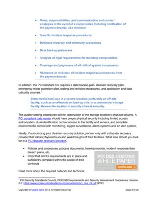 Copyright © Online Tech 2013. All Rights Reserved page 8 of 36
 Roles, responsibilities, and communication and contact
strategies in the event of a compromise including notification of
the payment brands, at a minimum
 Specific incident response procedures
 Business recovery and continuity procedures
 Data back-up processes
 Analysis of legal requirements for reporting compromises
 Coverage and responses of all critical system components
 Reference or inclusion of incident response procedures from
the payment brands
In addition, the PCI standard 9.5 requires a data backup plan, disaster recovery plan,
emergency mode operation plan, testing and revision procedures, and application and data
criticality analysis.7
Store media back-ups in a secure location, preferably an off-site
facility, such as an alternate or back-up site, or a commercial storage
facility. Review the location’s security at least annually.
The auditor testing procedures call for observation of the storage location’s physical security. A
PCI compliant data center should have proper physical security including limited access
authorization, dual-identification control access to the facility and servers, and complete
environmental control with monitoring, logged surveillance, alarm systems and an alert system.
Ideally, if outsourcing your disaster recovery solution, partner only with a disaster recovery
provider that allows physical tours and walkthroughs of their facilities. What else should you look
for in a PCI disaster recovery provider?
 Policies and procedures, process documents, training records, incident response/data
breach plans, etc.
 Proof that all PCI requirements are in place and
sufficiently compliant within the scope of their
contracts
Read more about the required network and technical
7
PCI Security Standards Council, PCI DSS Requirements and Security Assessment Procedures, Version
2.0; https://www.pcisecuritystandards.org/documents/pci_dss_v2.pdf (PDF)
 