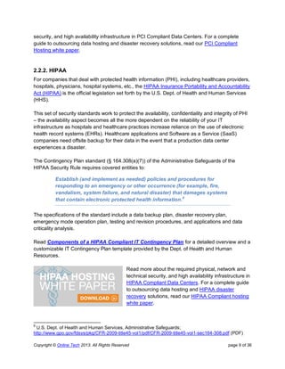 Copyright © Online Tech 2013. All Rights Reserved page 9 of 36
security, and high availability infrastructure in PCI Compliant Data Centers. For a complete
guide to outsourcing data hosting and disaster recovery solutions, read our PCI Compliant
Hosting white paper.
2.2.2. HIPAA
For companies that deal with protected health information (PHI), including healthcare providers,
hospitals, physicians, hospital systems, etc., the HIPAA Insurance Portability and Accountability
Act (HIPAA) is the official legislation set forth by the U.S. Dept. of Health and Human Services
(HHS).
This set of security standards work to protect the availability, confidentiality and integrity of PHI
– the availability aspect becomes all the more dependent on the reliability of your IT
infrastructure as hospitals and healthcare practices increase reliance on the use of electronic
health record systems (EHRs). Healthcare applications and Software as a Service (SaaS)
companies need offsite backup for their data in the event that a production data center
experiences a disaster.
The Contingency Plan standard (§ 164.308(a)(7)) of the Administrative Safeguards of the
HIPAA Security Rule requires covered entities to:
Establish (and implement as needed) policies and procedures for
responding to an emergency or other occurrence (for example, fire,
vandalism, system failure, and natural disaster) that damages systems
that contain electronic protected health information.8
The specifications of the standard include a data backup plan, disaster recovery plan,
emergency mode operation plan, testing and revision procedures, and applications and data
criticality analysis.
Read Components of a HIPAA Compliant IT Contingency Plan for a detailed overview and a
customizable IT Contingency Plan template provided by the Dept. of Health and Human
Resources.
Read more about the required physical, network and
technical security, and high availability infrastructure in
HIPAA Compliant Data Centers. For a complete guide
to outsourcing data hosting and HIPAA disaster
recovery solutions, read our HIPAA Compliant hosting
white paper.
8
U.S. Dept. of Health and Human Services, Administrative Safeguards;
http://www.gpo.gov/fdsys/pkg/CFR-2009-title45-vol1/pdf/CFR-2009-title45-vol1-sec164-308.pdf (PDF)
 