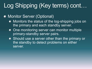 Log Shipping (Key terms) cont…
Monitor Server (Optional)
Monitors the status of the log-shipping jobs on
the primary and each standby server.
One monitoring server can monitor multiple
primary-standby server pairs.
Should use a server other than the primary or
the standby to detect problems on either
server.
 