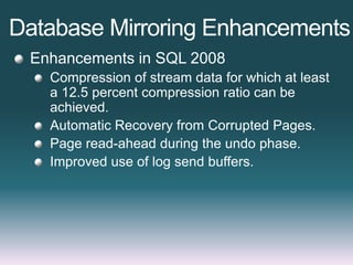 Database Mirroring Enhancements
Enhancements in SQL 2008
Compression of stream data for which at least
a 12.5 percent compression ratio can be
achieved.
Automatic Recovery from Corrupted Pages.
Page read-ahead during the undo phase.
Improved use of log send buffers.
 