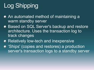 Log Shipping
An automated method of maintaining a
warm standby server
Based on SQL Server's backup and restore
architecture. Uses the transaction log to
track changes
Relatively low-tech and inexpensive
„Ships' (copies and restores) a production
server's transaction logs to a standby server
 