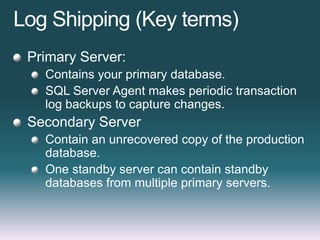 Log Shipping (Key terms)
Primary Server:
Contains your primary database.
SQL Server Agent makes periodic transaction
log backups to capture changes.
Secondary Server
Contain an unrecovered copy of the production
database.
One standby server can contain standby
databases from multiple primary servers.
 