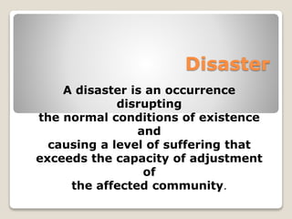Disaster 
A disaster is an occurrence 
disrupting 
the normal conditions of existence 
and 
causing a level of suffering that 
exceeds the capacity of adjustment 
of 
the affected community. 
 