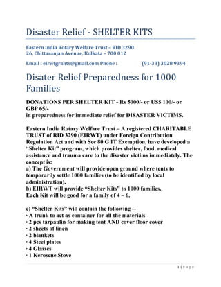 Disaster Relief - SHELTER KITS Eastern India Rotary Welfare Trust – RID 329026, Chittaranjan Avenue, Kolkata – 700 012Email : eirwtgrants@gmail.com Phone : (91-33) 3028 9394Disater Relief Preparedness for 1000 FamiliesDONATIONS PER SHELTER KIT - Rs 5000/- or US$ 100/- or GBP 65/- in preparedness for immediate relief for DISASTER VICTIMS. Eastern India Rotary Welfare Trust – A registered CHARITABLE TRUST of RID 3290 (EIRWT) under Foreign Contribution Regulation Act and with Sec 80 G IT Exemption, have developed a “Shelter Kit” program, which provides shelter, food, medical assistance and trauma care to the disaster victims immediately. The concept is: a) The Government will provide open ground where tents to temporarily settle 1000 families (to be identified by local administration).b) EIRWT will provide “Shelter Kits” to 1000 families. Each Kit will be good for a family of 4 – 6.c) “Shelter Kits” will contain the following --· A trunk to act as container for all the materials· 2 pcs tarpaulin for making tent AND cover floor cover· 2 sheets of linen· 2 blankets· 4 Steel plates· 4 Glasses· 1 Kerosene Stove· 1 Lantern · 1 Jerry can for water · 1 Jerry can for kerosene· 3 Cooking utensils · 3 Serving spoons· 500 Chlorine tablets · 1 Bucket and a mug· Soap and tooth powder· 2 sets of clothes for men and women & 2 children· Candles, Match boxes· 1 Mosquito netIn the areas covered by RI District 3291 -i) A ROTARIAN medical teams would regularly visit camps to take care of families.ii) EIRWT will organize for meals 3 times a day for 15-30 days (by when affected people should be able to return to their homes). Cooking utensils and the services of cooks with the assistance and volunteer cooking by members of the sheltered families.iii) Provide counseling teams to help these victims overcome their trauma.SHELTER KIT – DISASTER RELIEF A HAPPY BENEFICIARY CONTENTS OF THE SHELTER KIT PACKING OF SHELTER KITS ... getting prepared for immediate RELIEF. DESPATCH of SHELTER KITS GOVERNMENT & POLITICIANS help and involvement DISTRIBUTION by Rotarians Happy BENEFICIARIES carry their SHELTER KIT ! 
