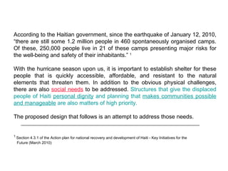 According to the Haitian government, since the earthquake of January 12, 2010, “there are still some 1.2 million people in 460 spontaneously organised camps. Of these, 250,000 people live in 21 of these camps presenting major risks for the well-being and safety of their inhabitants.”  1 With the hurricane season upon us, it is important to establish shelter for these people that is quickly accessible, affordable, and resistant to the natural elements that threaten them. In addition to the obvious physical challenges, there are also  social needs  to be addressed.  Structures that give the displaced people of Haiti  personal dignity  and planning that  makes communities possible and manageable  are also matters of high priority. The proposed design that follows is an attempt to address those needs. 1  Section 4.3.1 of the  Action plan for national recovery and development of Haiti - Key Initiatives for the  Future (March 2010) 