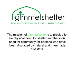 The mission of  gimmeshelter  is to provide for the physical need for shelter and the social need for community for persons who have been displaced by natural and man-made disasters. http://www.gimmeshelter.gs 