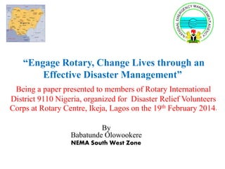 “Engage Rotary, Change Lives through an
Effective Disaster Management”
Being a paper presented to members of Rotary International
District 9110 Nigeria, organized for Disaster Relief Volunteers
Corps at Rotary Centre, Ikeja, Lagos on the 19th February 2014.
By
Babatunde Olowookere
NEMA South West Zone
 