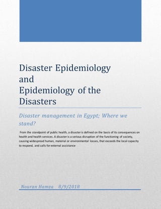 Disaster Epidemiology
and
Epidemiology of the
Disasters
Disaster management in Egypt; Where we
stand?
From the standpoint of public health, a disaster is defined on the basis of its consequences on
health and health services. A disaster is a serious disruption of the functioning of society,
causing widespread human, material or environmental losses, that exceeds the local capacity
to respond, and calls for external assistance
Nouran Hamza 8/9/2018
 