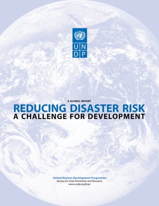 A GLOBAL REPORT


REDUCING DISASTER RISK
A CHALLENGE FOR DEVELOPMENT




        United Nations Development Programme
          Bureau for Crisis Prevention and Recovery
                    www.undp.org/bcpr
 