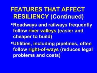 FEATURES THAT AFFECT
 RESILIENCY (Continued)
 Roadways and railways frequently
  follow river valleys (easier and
  cheaper to build)
 Utilities, including pipelines, often
  follow right-of-ways (reduces legal
  problems and costs)
 