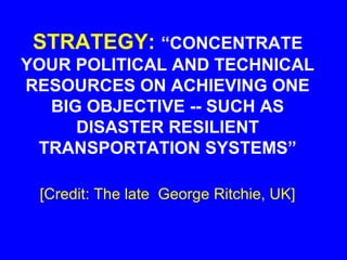 STRATEGY: “CONCENTRATE
YOUR POLITICAL AND TECHNICAL
RESOURCES ON ACHIEVING ONE
  BIG OBJECTIVE -- SUCH AS
     DISASTER RESILIENT
 TRANSPORTATION SYSTEMS”

 [Credit: The late George Ritchie, UK]
 