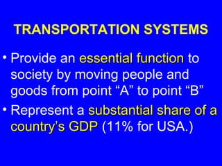 TRANSPORTATION SYSTEMS

• Provide an essential function to
  society by moving people and
  goods from point “A” to point “B”
• Represent a substantial share of a
  country’s GDP (11% for USA.)
 