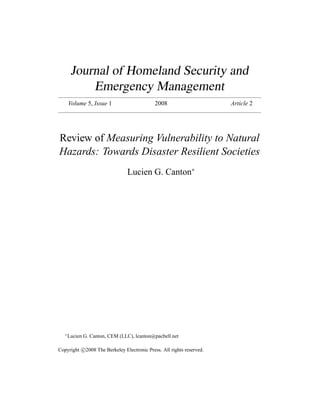 Journal of Homeland Security and
            Emergency Management
       Volume 5, Issue 1                     2008                      Article 2




Review of Measuring Vulnerability to Natural
Hazards: Towards Disaster Resilient Societies
                                Lucien G. Canton∗




   ∗
       Lucien G. Canton, CEM (LLC), lcanton@pacbell.net

Copyright c 2008 The Berkeley Electronic Press. All rights reserved.
 