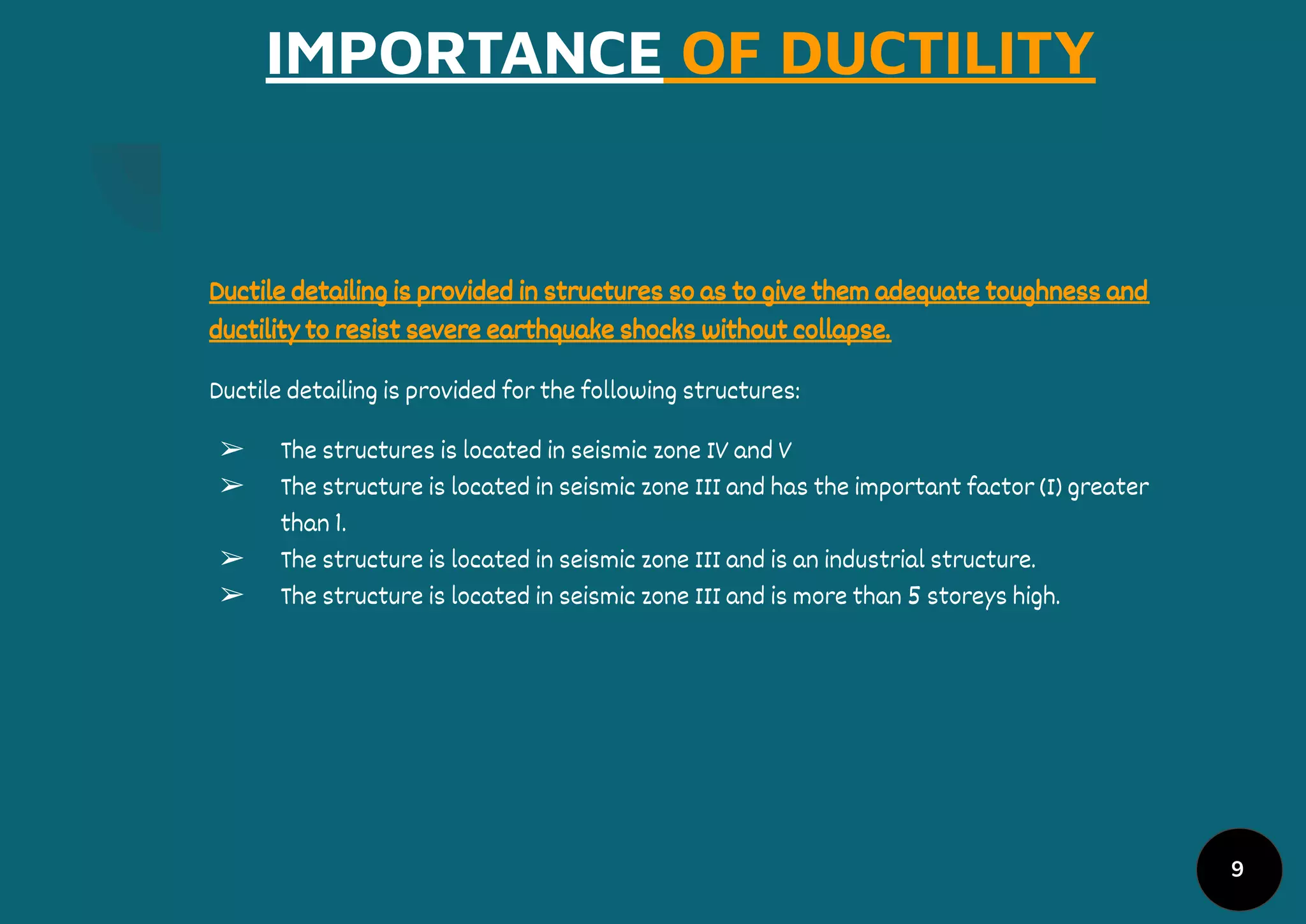 IMPORTANCE OF DUCTILITY
Ductile detailing is provided in structures so as to give them adequate toughness and
ductility to resist severe earthquake shocks without collapse.
Ductile detailing is provided for the following structures:
➢ The structures is located in seismic zone IV and V
➢ The structure is located in seismic zone III and has the important factor (I) greater
than 1.
➢ The structure is located in seismic zone III and is an industrial structure.
➢ The structure is located in seismic zone III and is more than 5 storeys high.
9
 