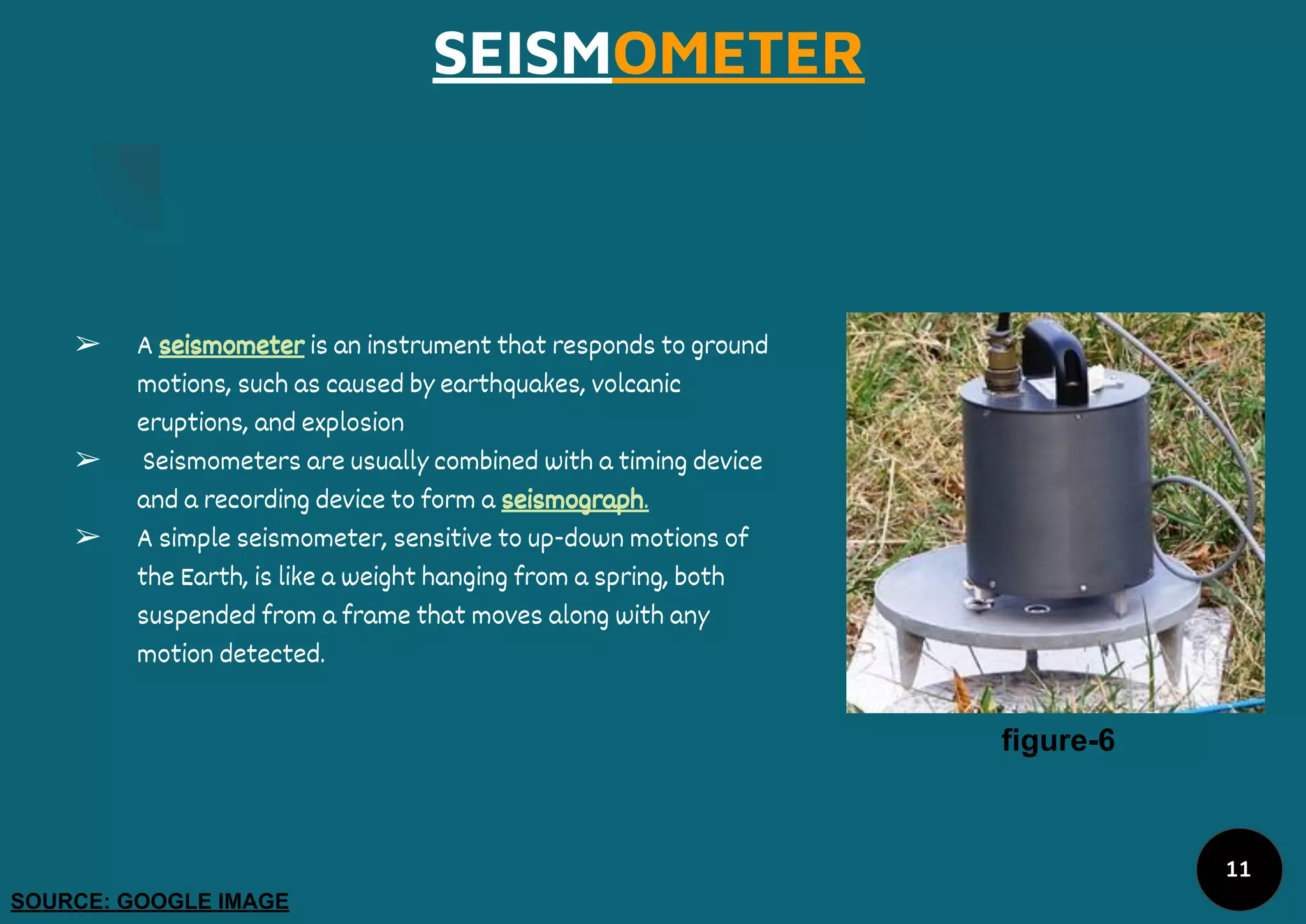 SEISMOMETER
➢ A seismometer is an instrument that responds to ground
motions, such as caused by earthquakes, volcanic
eruptions, and explosion
➢ Seismometers are usually combined with a timing device
and a recording device to form a seismograph.
➢ A simple seismometer, sensitive to up-down motions of
the Earth, is like a weight hanging from a spring, both
suspended from a frame that moves along with any
motion detected.
figure-6
SOURCE: GOOGLE IMAGE
11
 