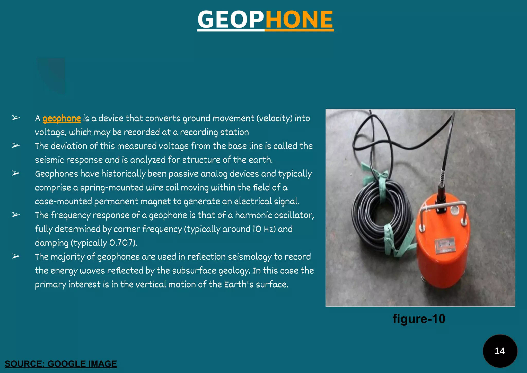 GEOPHONE
➢ A geophone is a device that converts ground movement (velocity) into
voltage, which may be recorded at a recording station
➢ The deviation of this measured voltage from the base line is called the
seismic response and is analyzed for structure of the earth.
➢ Geophones have historically been passive analog devices and typically
comprise a spring-mounted wire coil moving within the ﬁeld of a
case-mounted permanent magnet to generate an electrical signal.
➢ The frequency response of a geophone is that of a harmonic oscillator,
fully determined by corner frequency (typically around 10 Hz) and
damping (typically 0.707).
➢ The majority of geophones are used in reﬂection seismology to record
the energy waves reﬂected by the subsurface geology. In this case the
primary interest is in the vertical motion of the Earth's surface.
figure-10
SOURCE: GOOGLE IMAGE
14
 
