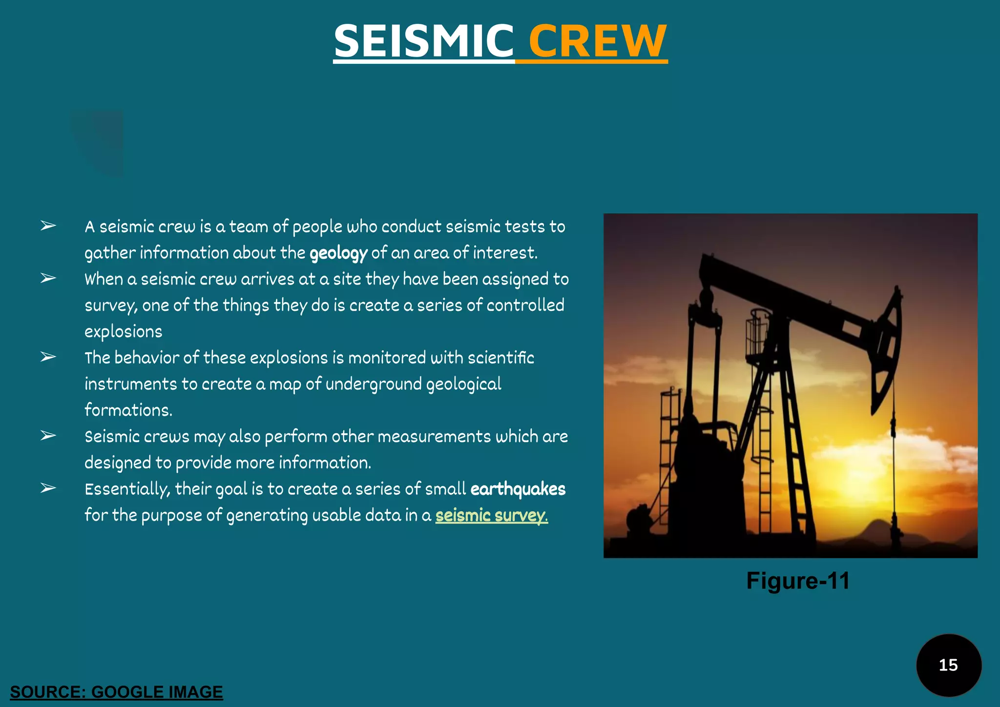 SEISMIC CREW
➢ A seismic crew is a team of people who conduct seismic tests to
gather information about the geology of an area of interest.
➢ When a seismic crew arrives at a site they have been assigned to
survey, one of the things they do is create a series of controlled
explosions
➢ The behavior of these explosions is monitored with scientiﬁc
instruments to create a map of underground geological
formations.
➢ Seismic crews may also perform other measurements which are
designed to provide more information.
➢ Essentially, their goal is to create a series of small earthquakes
for the purpose of generating usable data in a seismic survey.
Figure-11
SOURCE: GOOGLE IMAGE
15
 