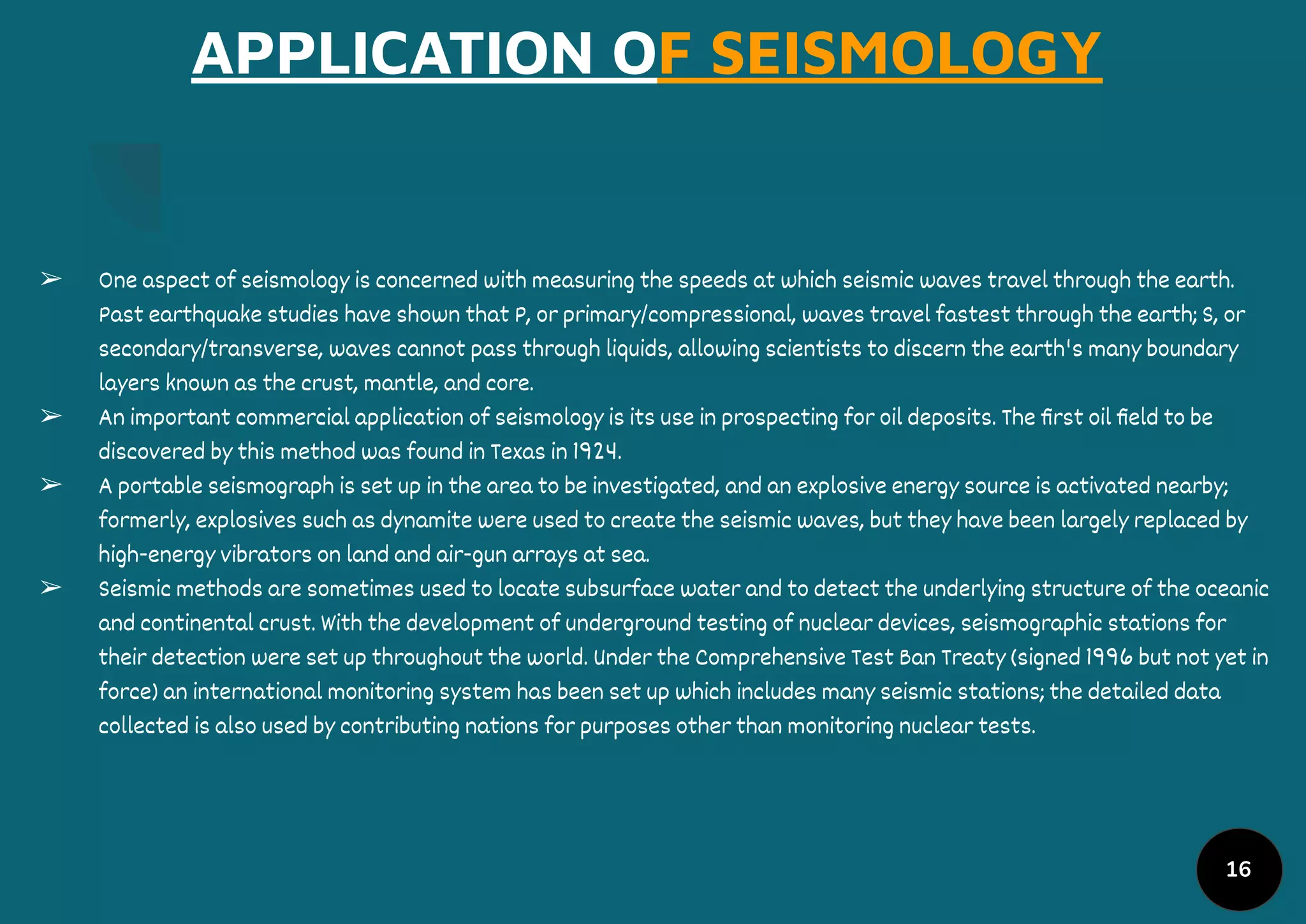 APPLICATION OF SEISMOLOGY
➢ One aspect of seismology is concerned with measuring the speeds at which seismic waves travel through the earth.
Past earthquake studies have shown that P, or primary/compressional, waves travel fastest through the earth; S, or
secondary/transverse, waves cannot pass through liquids, allowing scientists to discern the earth's many boundary
layers known as the crust, mantle, and core.
➢ An important commercial application of seismology is its use in prospecting for oil deposits. The ﬁrst oil ﬁeld to be
discovered by this method was found in Texas in 1924.
➢ A portable seismograph is set up in the area to be investigated, and an explosive energy source is activated nearby;
formerly, explosives such as dynamite were used to create the seismic waves, but they have been largely replaced by
high-energy vibrators on land and air-gun arrays at sea.
➢ Seismic methods are sometimes used to locate subsurface water and to detect the underlying structure of the oceanic
and continental crust. With the development of underground testing of nuclear devices, seismographic stations for
their detection were set up throughout the world. Under the Comprehensive Test Ban Treaty (signed 1996 but not yet in
force) an international monitoring system has been set up which includes many seismic stations; the detailed data
collected is also used by contributing nations for purposes other than monitoring nuclear tests.
16
 