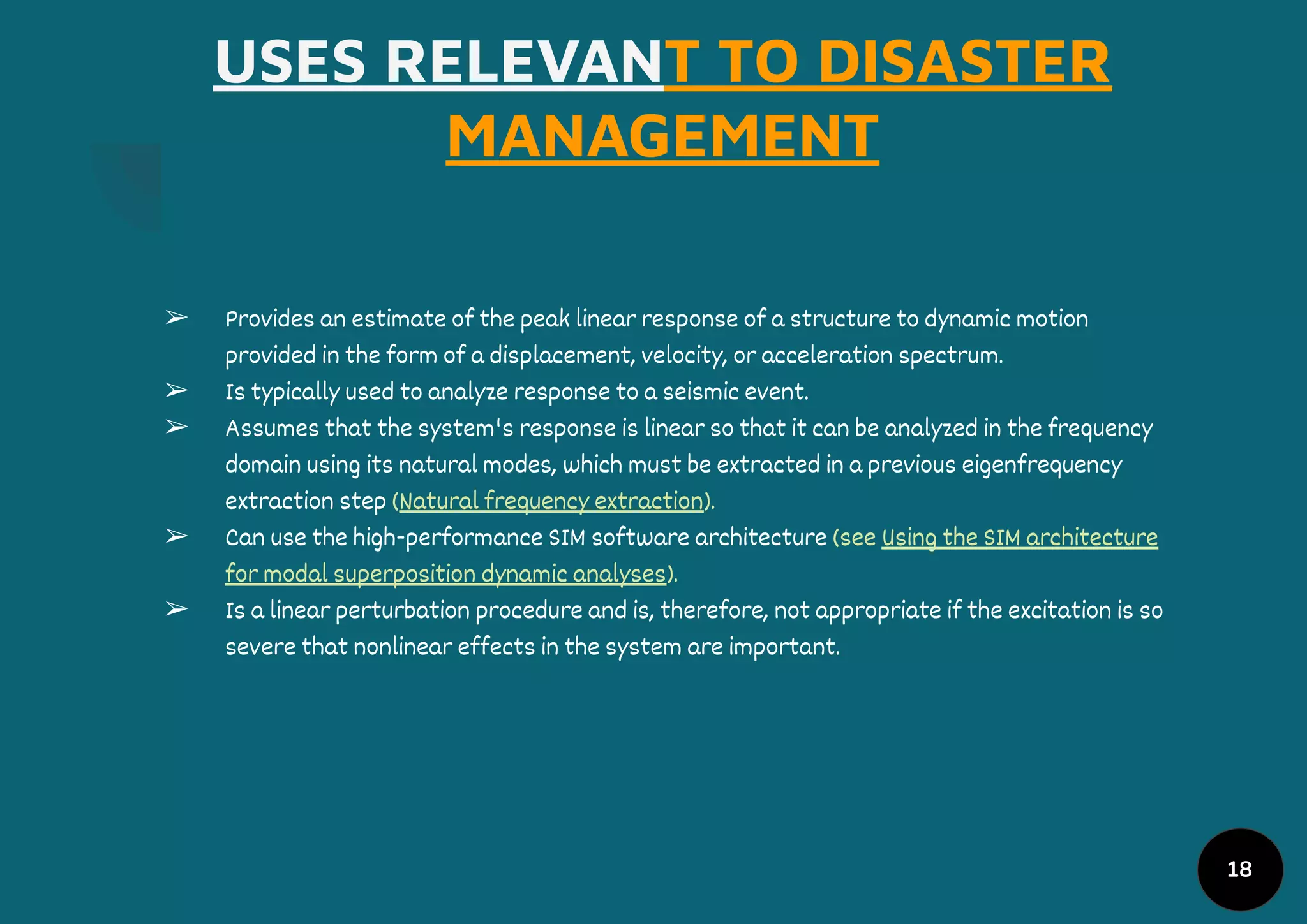 USES RELEVANT TO DISASTER
MANAGEMENT
➢ Provides an estimate of the peak linear response of a structure to dynamic motion
provided in the form of a displacement, velocity, or acceleration spectrum.
➢ Is typically used to analyze response to a seismic event.
➢ Assumes that the system's response is linear so that it can be analyzed in the frequency
domain using its natural modes, which must be extracted in a previous eigenfrequency
extraction step (Natural frequency extraction).
➢ Can use the high-performance SIM software architecture (see Using the SIM architecture
for modal superposition dynamic analyses).
➢ Is a linear perturbation procedure and is, therefore, not appropriate if the excitation is so
severe that nonlinear effects in the system are important.
18
 