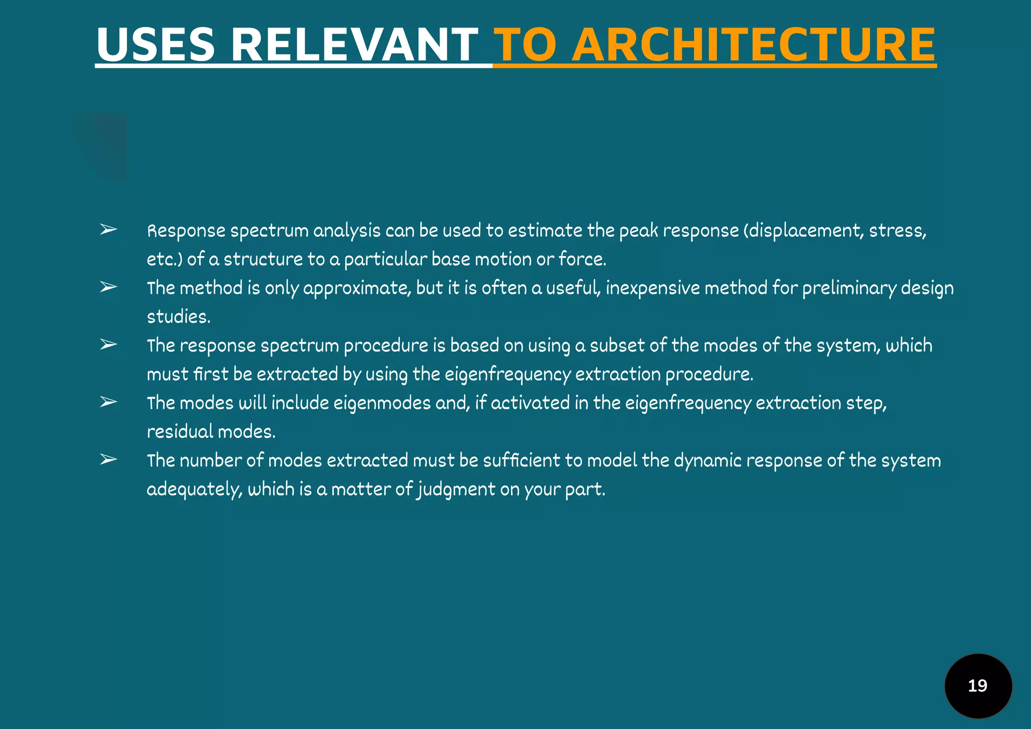 USES RELEVANT TO ARCHITECTURE
➢ Response spectrum analysis can be used to estimate the peak response (displacement, stress,
etc.) of a structure to a particular base motion or force.
➢ The method is only approximate, but it is often a useful, inexpensive method for preliminary design
studies.
➢ The response spectrum procedure is based on using a subset of the modes of the system, which
must ﬁrst be extracted by using the eigenfrequency extraction procedure.
➢ The modes will include eigenmodes and, if activated in the eigenfrequency extraction step,
residual modes.
➢ The number of modes extracted must be sufﬁcient to model the dynamic response of the system
adequately, which is a matter of judgment on your part.
19
 