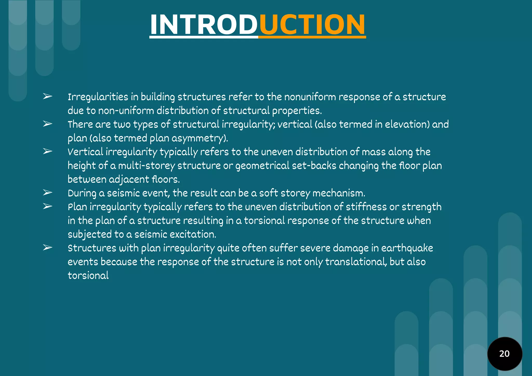 INTRODUCTION
➢ Irregularities in building structures refer to the nonuniform response of a structure
due to non-uniform distribution of structural properties.
➢ There are two types of structural irregularity; vertical (also termed in elevation) and
plan (also termed plan asymmetry).
➢ Vertical irregularity typically refers to the uneven distribution of mass along the
height of a multi-storey structure or geometrical set-backs changing the ﬂoor plan
between adjacent ﬂoors.
➢ During a seismic event, the result can be a soft storey mechanism.
➢ Plan irregularity typically refers to the uneven distribution of stiffness or strength
in the plan of a structure resulting in a torsional response of the structure when
subjected to a seismic excitation.
➢ Structures with plan irregularity quite often suffer severe damage in earthquake
events because the response of the structure is not only translational, but also
torsional
20
 