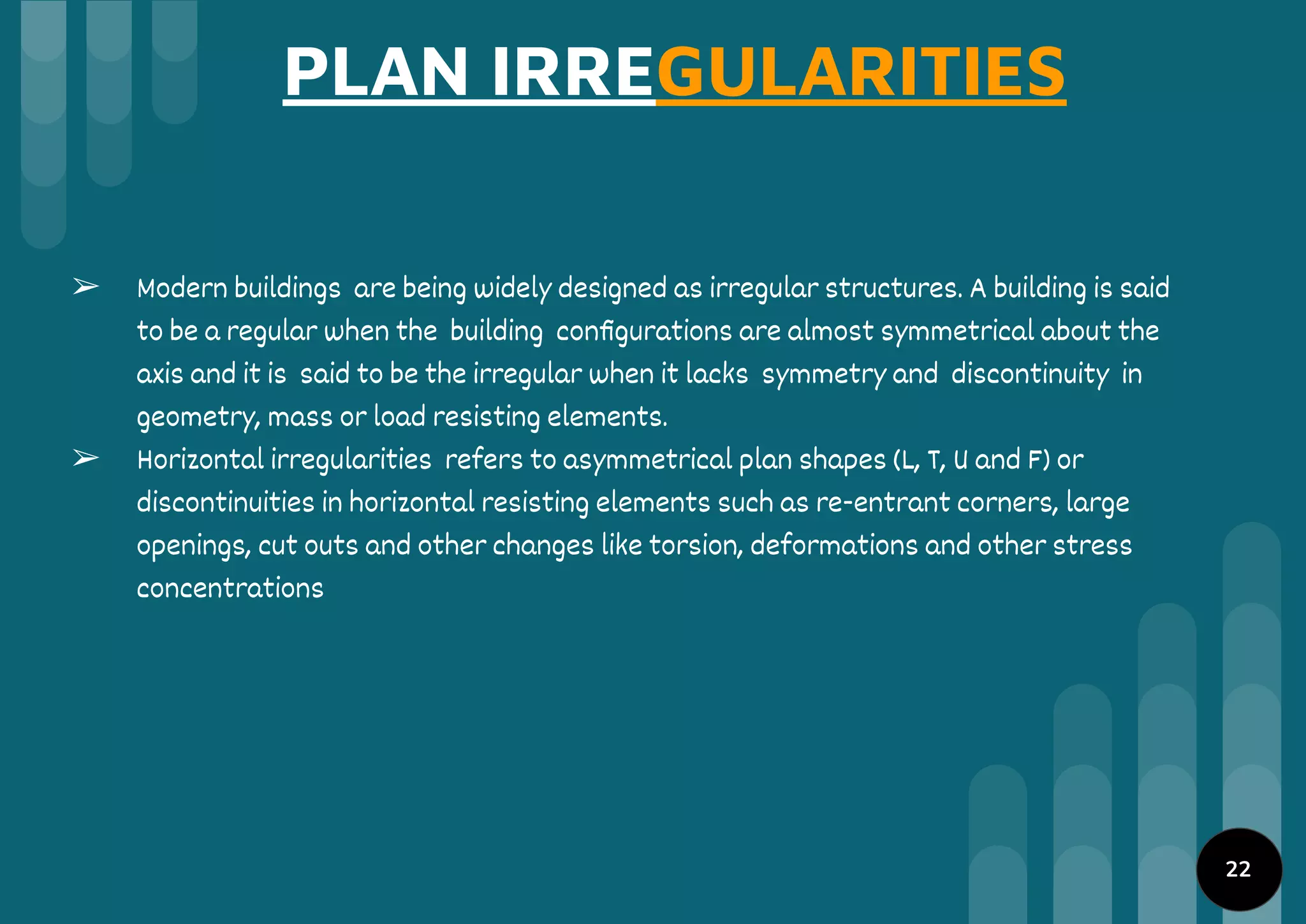 PLAN IRREGULARITIES
➢ Modern buildings are being widely designed as irregular structures. A building is said
to be a regular when the building conﬁgurations are almost symmetrical about the
axis and it is said to be the irregular when it lacks symmetry and discontinuity in
geometry, mass or load resisting elements.
➢ Horizontal irregularities refers to asymmetrical plan shapes (L, T, U and F) or
discontinuities in horizontal resisting elements such as re-entrant corners, large
openings, cut outs and other changes like torsion, deformations and other stress
concentrations
22
 
