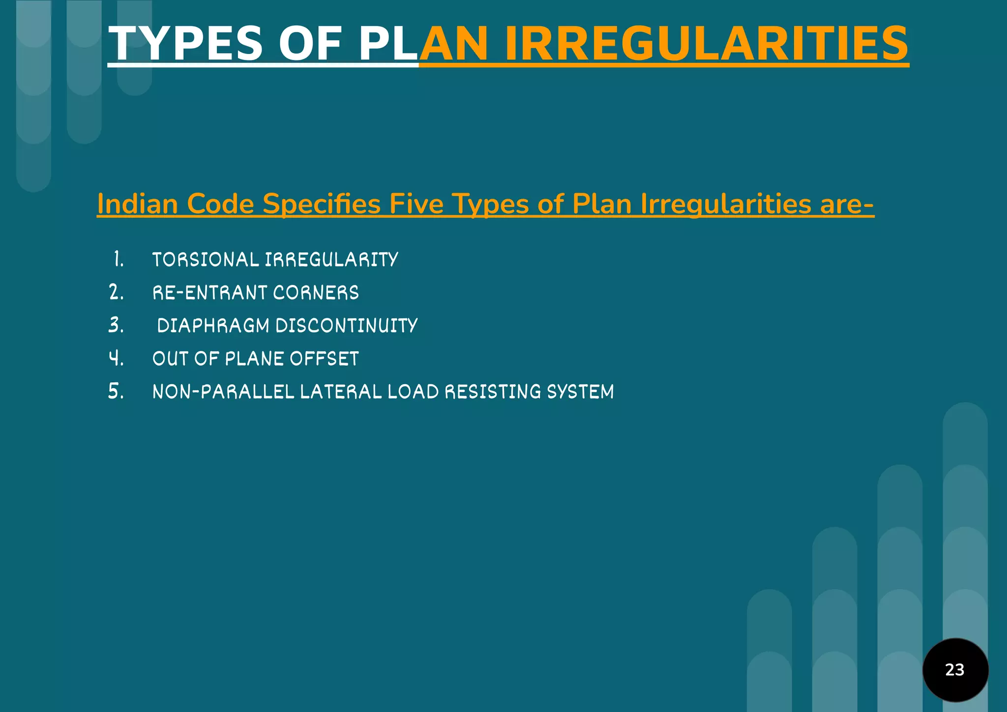 TYPES OF PLAN IRREGULARITIES
Indian Code Speciﬁes Five Types of Plan Irregularities are-
1. TORSIONAL IRREGULARITY
2. RE-ENTRANT CORNERS
3. DIAPHRAGM DISCONTINUITY
4. OUT OF PLANE OFFSET
5. NON-PARALLEL LATERAL LOAD RESISTING SYSTEM
23
 