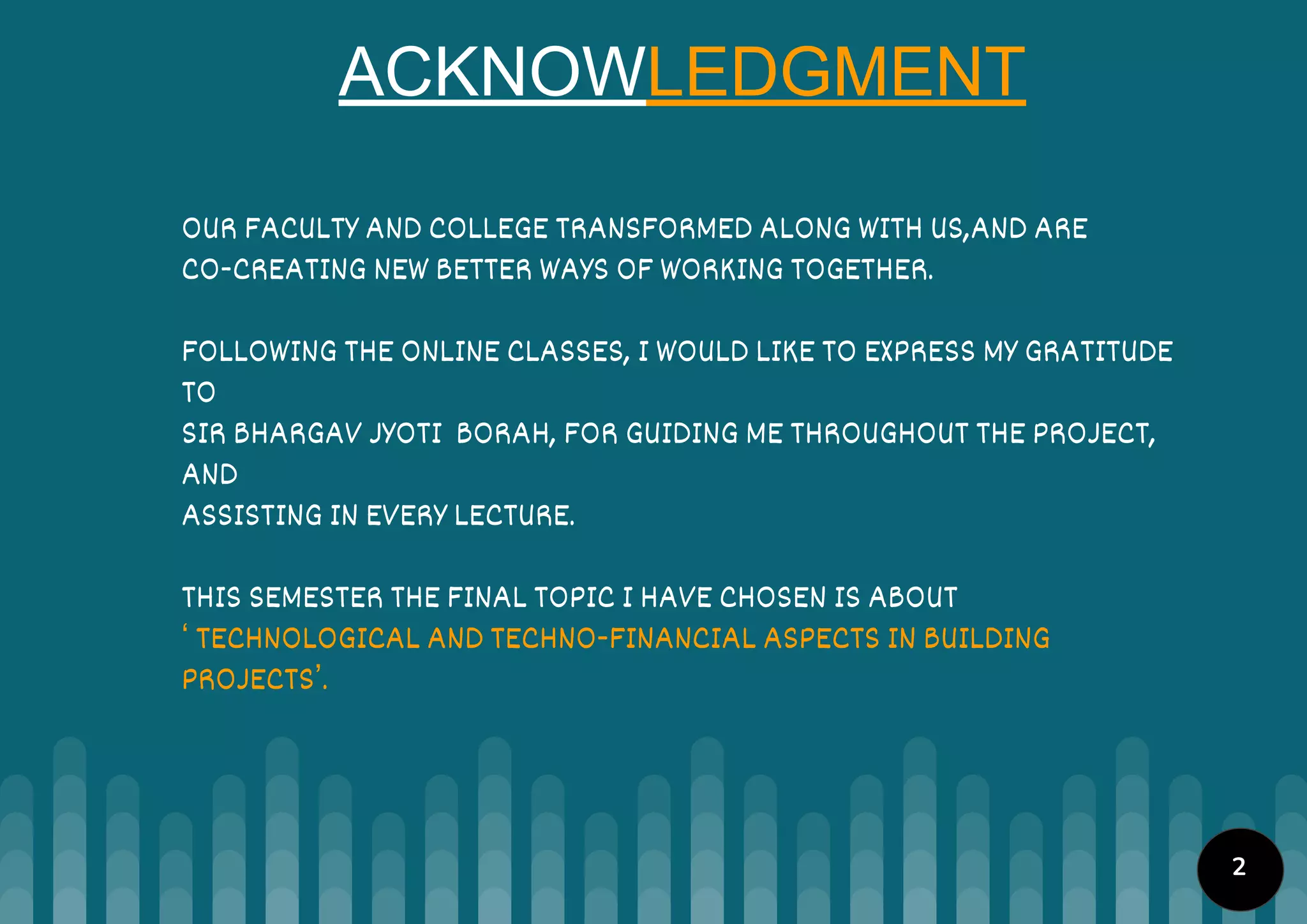 ACKNOWLEDGMENT
OUR FACULTY AND COLLEGE TRANSFORMED ALONG WITH US,AND ARE
CO-CREATING NEW BETTER WAYS OF WORKING TOGETHER.
FOLLOWING THE ONLINE CLASSES, I WOULD LIKE TO EXPRESS MY GRATITUDE
TO
SIR BHARGAV JYOTI BORAH, FOR GUIDING ME THROUGHOUT THE PROJECT,
AND
ASSISTING IN EVERY LECTURE.
THIS SEMESTER THE FINAL TOPIC I HAVE CHOSEN IS ABOUT
‘ TECHNOLOGICAL AND TECHNO-FINANCIAL ASPECTS IN BUILDING
PROJECTS’.
2
 