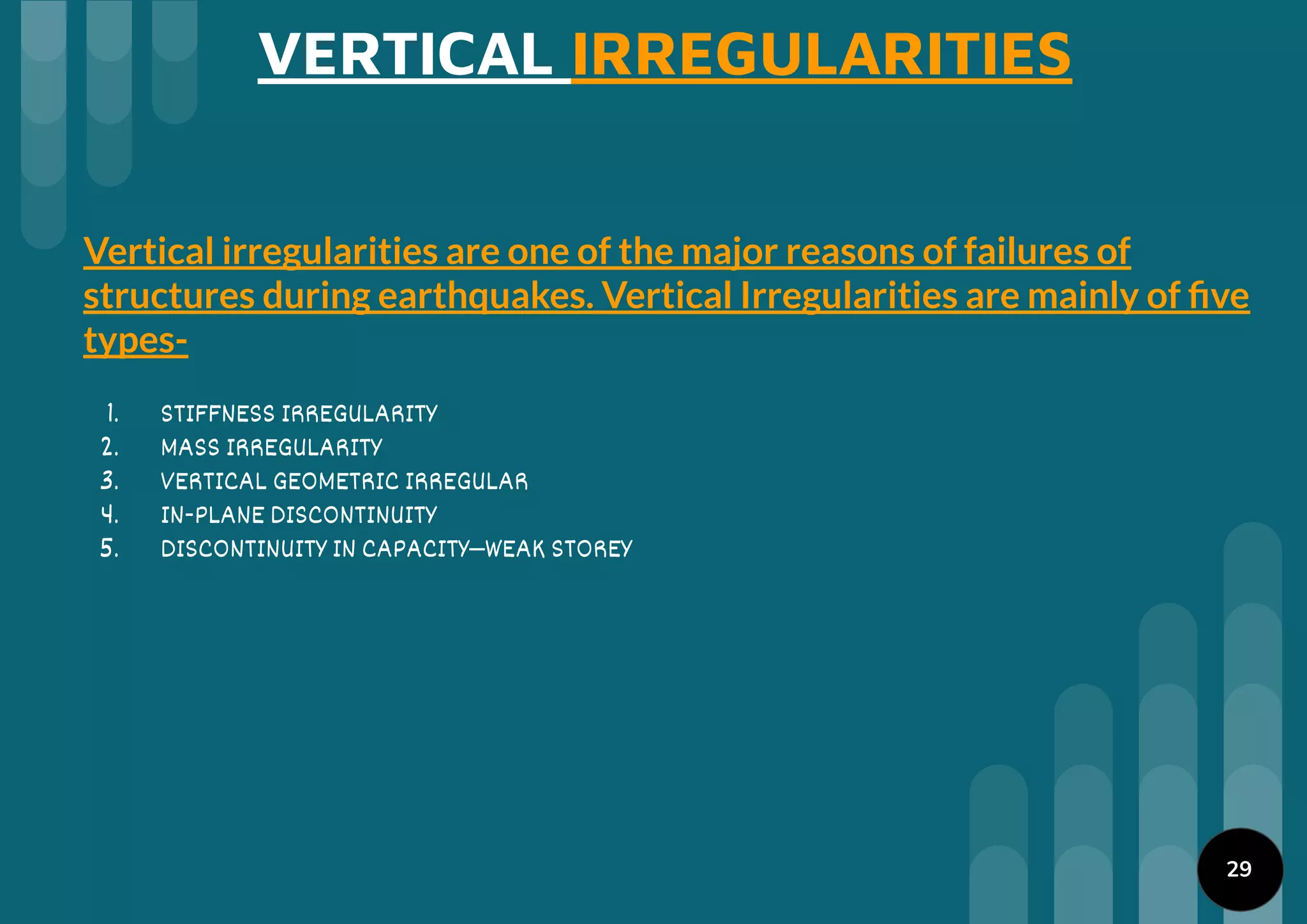 VERTICAL IRREGULARITIES
Vertical irregularities are one of the major reasons of failures of
structures during earthquakes. Vertical Irregularities are mainly of ﬁve
types-
1. STIFFNESS IRREGULARITY
2. MASS IRREGULARITY
3. VERTICAL GEOMETRIC IRREGULAR
4. IN-PLANE DISCONTINUITY
5. DISCONTINUITY IN CAPACITY–WEAK STOREY
29
 