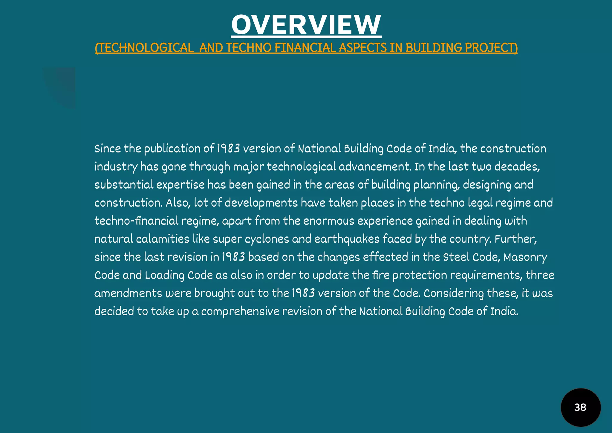 OVERVIEW
(TECHNOLOGICAL AND TECHNO FINANCIAL ASPECTS IN BUILDING PROJECT)
Since the publication of 1983 version of National Building Code of India, the construction
industry has gone through major technological advancement. In the last two decades,
substantial expertise has been gained in the areas of building planning, designing and
construction. Also, lot of developments have taken places in the techno legal regime and
techno-ﬁnancial regime, apart from the enormous experience gained in dealing with
natural calamities like super cyclones and earthquakes faced by the country. Further,
since the last revision in 1983 based on the changes effected in the Steel Code, Masonry
Code and Loading Code as also in order to update the ﬁre protection requirements, three
amendments were brought out to the 1983 version of the Code. Considering these, it was
decided to take up a comprehensive revision of the National Building Code of India.
38
 