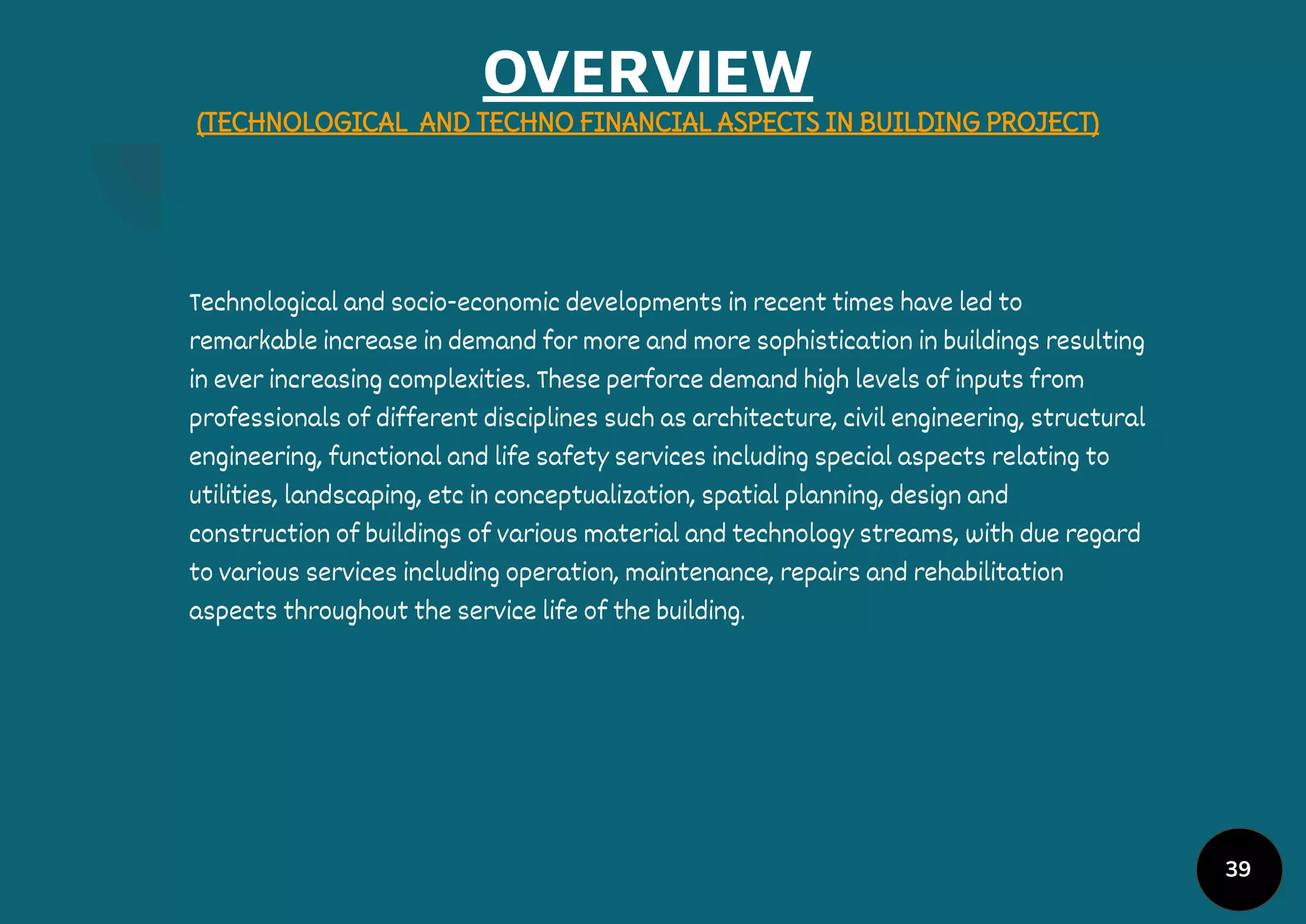 OVERVIEW
(TECHNOLOGICAL AND TECHNO FINANCIAL ASPECTS IN BUILDING PROJECT)
Technological and socio-economic developments in recent times have led to
remarkable increase in demand for more and more sophistication in buildings resulting
in ever increasing complexities. These perforce demand high levels of inputs from
professionals of different disciplines such as architecture, civil engineering, structural
engineering, functional and life safety services including special aspects relating to
utilities, landscaping, etc in conceptualization, spatial planning, design and
construction of buildings of various material and technology streams, with due regard
to various services including operation, maintenance, repairs and rehabilitation
aspects throughout the service life of the building.
39
 