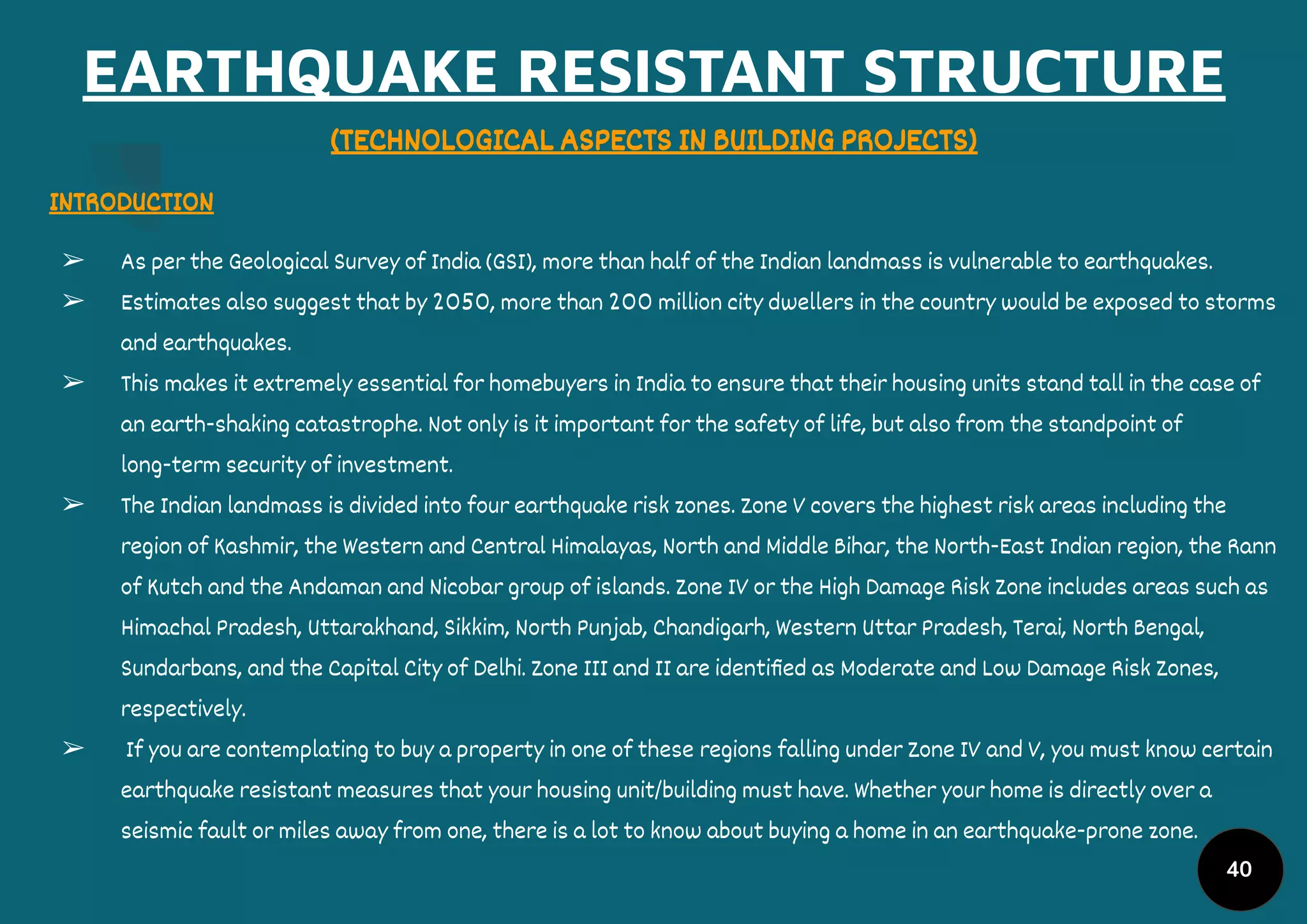 EARTHQUAKE RESISTANT STRUCTURE
(TECHNOLOGICAL ASPECTS IN BUILDING PROJECTS)
INTRODUCTION
➢ As per the Geological Survey of India (GSI), more than half of the Indian landmass is vulnerable to earthquakes.
➢ Estimates also suggest that by 2050, more than 200 million city dwellers in the country would be exposed to storms
and earthquakes.
➢ This makes it extremely essential for homebuyers in India to ensure that their housing units stand tall in the case of
an earth-shaking catastrophe. Not only is it important for the safety of life, but also from the standpoint of
long-term security of investment.
➢ The Indian landmass is divided into four earthquake risk zones. Zone V covers the highest risk areas including the
region of Kashmir, the Western and Central Himalayas, North and Middle Bihar, the North-East Indian region, the Rann
of Kutch and the Andaman and Nicobar group of islands. Zone IV or the High Damage Risk Zone includes areas such as
Himachal Pradesh, Uttarakhand, Sikkim, North Punjab, Chandigarh, Western Uttar Pradesh, Terai, North Bengal,
Sundarbans, and the Capital City of Delhi. Zone III and II are identiﬁed as Moderate and Low Damage Risk Zones,
respectively.
➢ If you are contemplating to buy a property in one of these regions falling under Zone IV and V, you must know certain
earthquake resistant measures that your housing unit/building must have. Whether your home is directly over a
seismic fault or miles away from one, there is a lot to know about buying a home in an earthquake-prone zone.
40
 