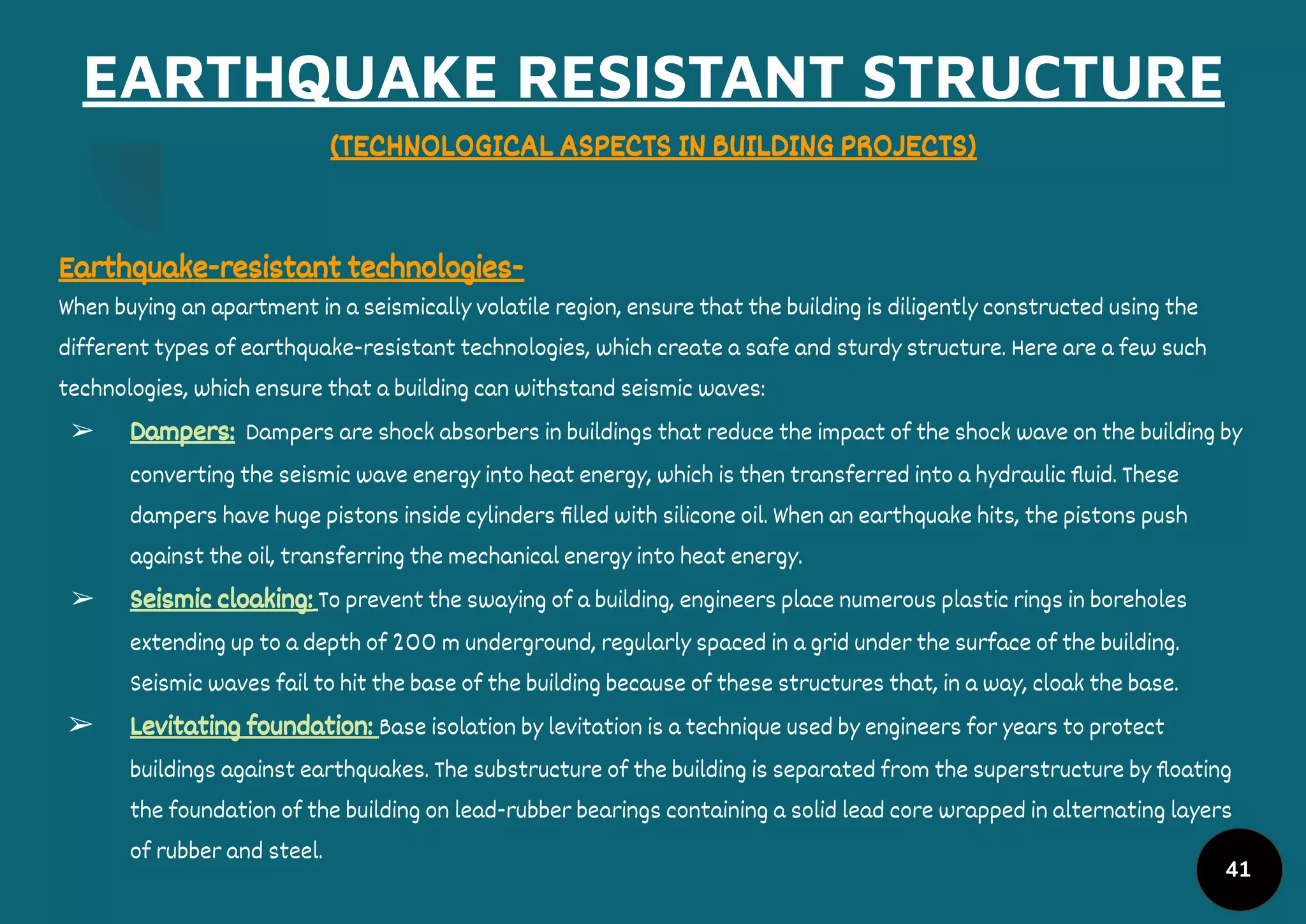 EARTHQUAKE RESISTANT STRUCTURE
(TECHNOLOGICAL ASPECTS IN BUILDING PROJECTS)
Earthquake-resistant technologies-
When buying an apartment in a seismically volatile region, ensure that the building is diligently constructed using the
different types of earthquake-resistant technologies, which create a safe and sturdy structure. Here are a few such
technologies, which ensure that a building can withstand seismic waves:
➢ Dampers: Dampers are shock absorbers in buildings that reduce the impact of the shock wave on the building by
converting the seismic wave energy into heat energy, which is then transferred into a hydraulic ﬂuid. These
dampers have huge pistons inside cylinders ﬁlled with silicone oil. When an earthquake hits, the pistons push
against the oil, transferring the mechanical energy into heat energy.
➢ Seismic cloaking: To prevent the swaying of a building, engineers place numerous plastic rings in boreholes
extending up to a depth of 200 m underground, regularly spaced in a grid under the surface of the building.
Seismic waves fail to hit the base of the building because of these structures that, in a way, cloak the base.
➢ Levitating foundation: Base isolation by levitation is a technique used by engineers for years to protect
buildings against earthquakes. The substructure of the building is separated from the superstructure by ﬂoating
the foundation of the building on lead-rubber bearings containing a solid lead core wrapped in alternating layers
of rubber and steel.
41
 