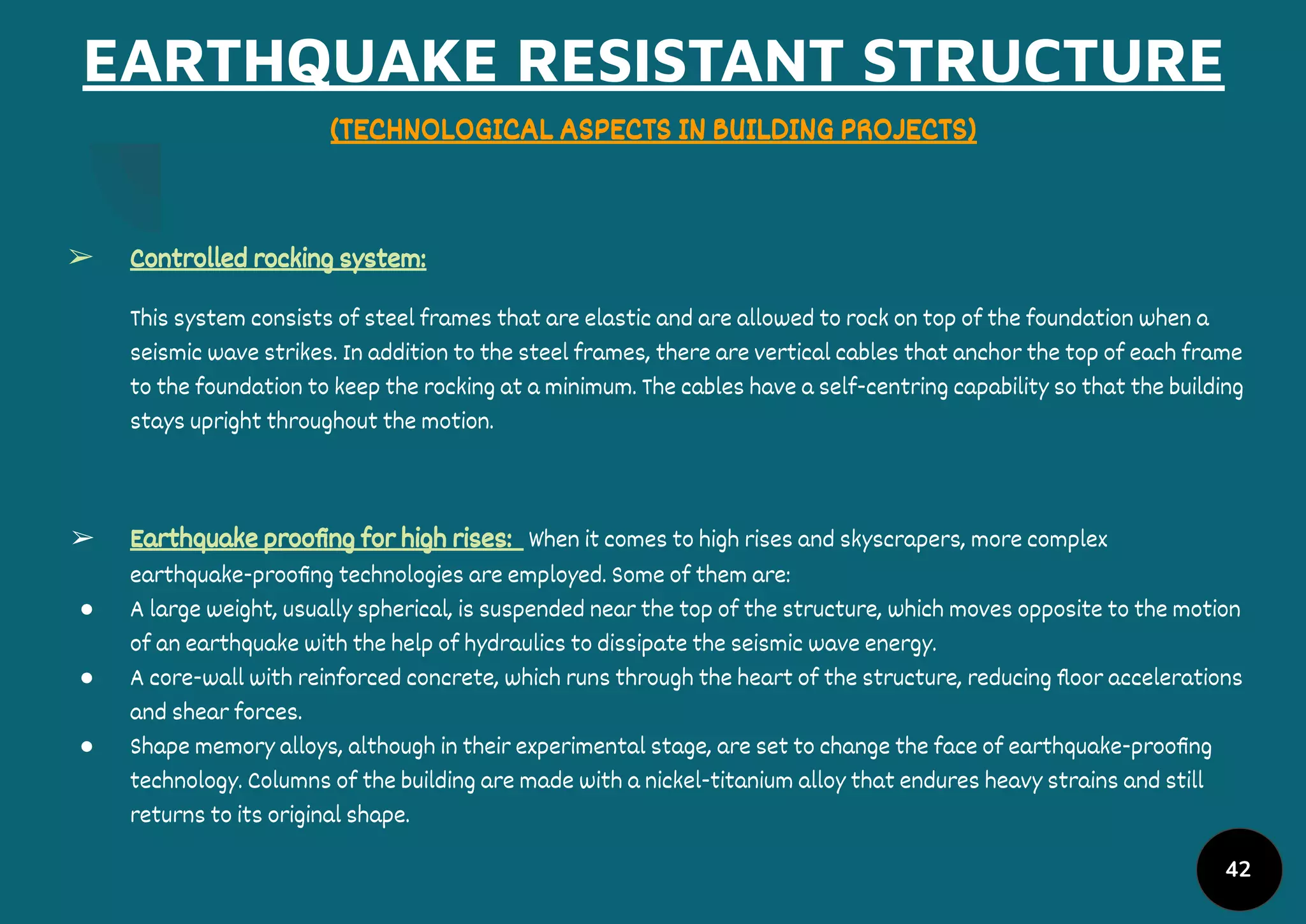 EARTHQUAKE RESISTANT STRUCTURE
(TECHNOLOGICAL ASPECTS IN BUILDING PROJECTS)
➢ Controlled rocking system:
This system consists of steel frames that are elastic and are allowed to rock on top of the foundation when a
seismic wave strikes. In addition to the steel frames, there are vertical cables that anchor the top of each frame
to the foundation to keep the rocking at a minimum. The cables have a self-centring capability so that the building
stays upright throughout the motion.
➢ Earthquake prooﬁng for high rises: When it comes to high rises and skyscrapers, more complex
earthquake-prooﬁng technologies are employed. Some of them are:
● A large weight, usually spherical, is suspended near the top of the structure, which moves opposite to the motion
of an earthquake with the help of hydraulics to dissipate the seismic wave energy.
● A core-wall with reinforced concrete, which runs through the heart of the structure, reducing ﬂoor accelerations
and shear forces.
● Shape memory alloys, although in their experimental stage, are set to change the face of earthquake-prooﬁng
technology. Columns of the building are made with a nickel-titanium alloy that endures heavy strains and still
returns to its original shape.
42
 