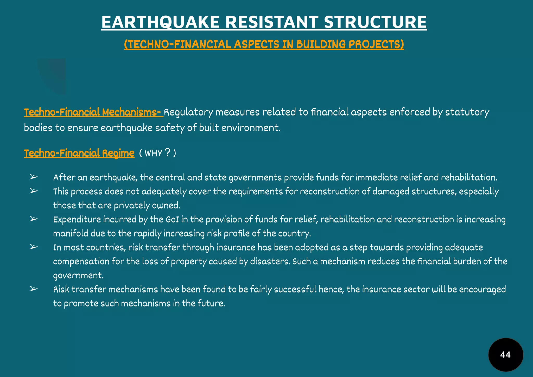 EARTHQUAKE RESISTANT STRUCTURE
(TECHNO-FINANCIAL ASPECTS IN BUILDING PROJECTS)
Techno-Financial Mechanisms- Regulatory measures related to ﬁnancial aspects enforced by statutory
bodies to ensure earthquake safety of built environment.
Techno-Financial Regime ( WHY ? )
➢ After an earthquake, the central and state governments provide funds for immediate relief and rehabilitation.
➢ This process does not adequately cover the requirements for reconstruction of damaged structures, especially
those that are privately owned.
➢ Expenditure incurred by the GoI in the provision of funds for relief, rehabilitation and reconstruction is increasing
manifold due to the rapidly increasing risk proﬁle of the country.
➢ In most countries, risk transfer through insurance has been adopted as a step towards providing adequate
compensation for the loss of property caused by disasters. Such a mechanism reduces the ﬁnancial burden of the
government.
➢ Risk transfer mechanisms have been found to be fairly successful hence, the insurance sector will be encouraged
to promote such mechanisms in the future.
44
 