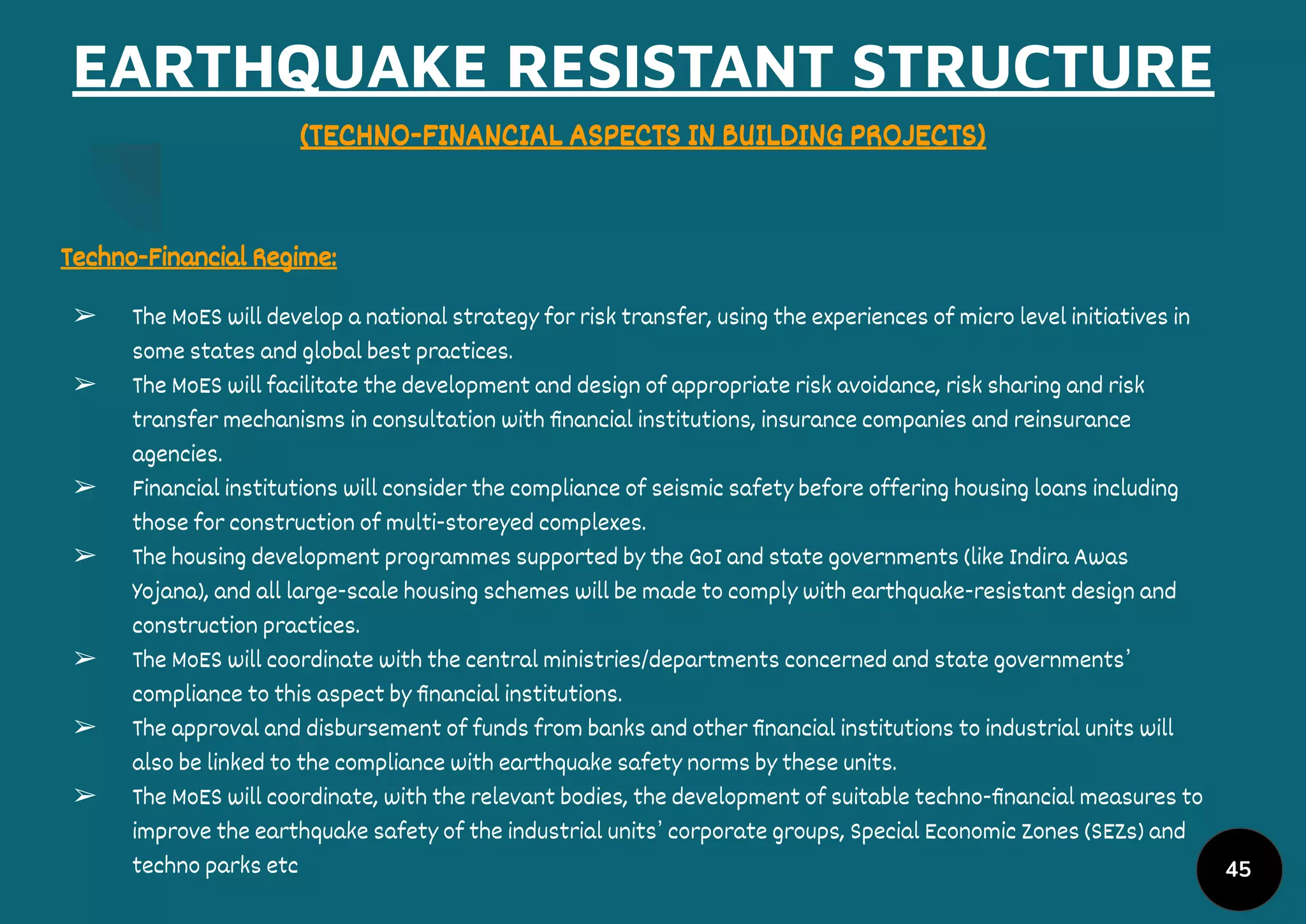 EARTHQUAKE RESISTANT STRUCTURE
(TECHNO-FINANCIAL ASPECTS IN BUILDING PROJECTS)
Techno-Financial Regime:
➢ The MoES will develop a national strategy for risk transfer, using the experiences of micro level initiatives in
some states and global best practices.
➢ The MoES will facilitate the development and design of appropriate risk avoidance, risk sharing and risk
transfer mechanisms in consultation with ﬁnancial institutions, insurance companies and reinsurance
agencies.
➢ Financial institutions will consider the compliance of seismic safety before offering housing loans including
those for construction of multi-storeyed complexes.
➢ The housing development programmes supported by the GoI and state governments (like Indira Awas
Yojana), and all large-scale housing schemes will be made to comply with earthquake-resistant design and
construction practices.
➢ The MoES will coordinate with the central ministries/departments concerned and state governments’
compliance to this aspect by ﬁnancial institutions.
➢ The approval and disbursement of funds from banks and other ﬁnancial institutions to industrial units will
also be linked to the compliance with earthquake safety norms by these units.
➢ The MoES will coordinate, with the relevant bodies, the development of suitable techno-ﬁnancial measures to
improve the earthquake safety of the industrial units’ corporate groups, Special Economic Zones (SEZs) and
techno parks etc 45
 