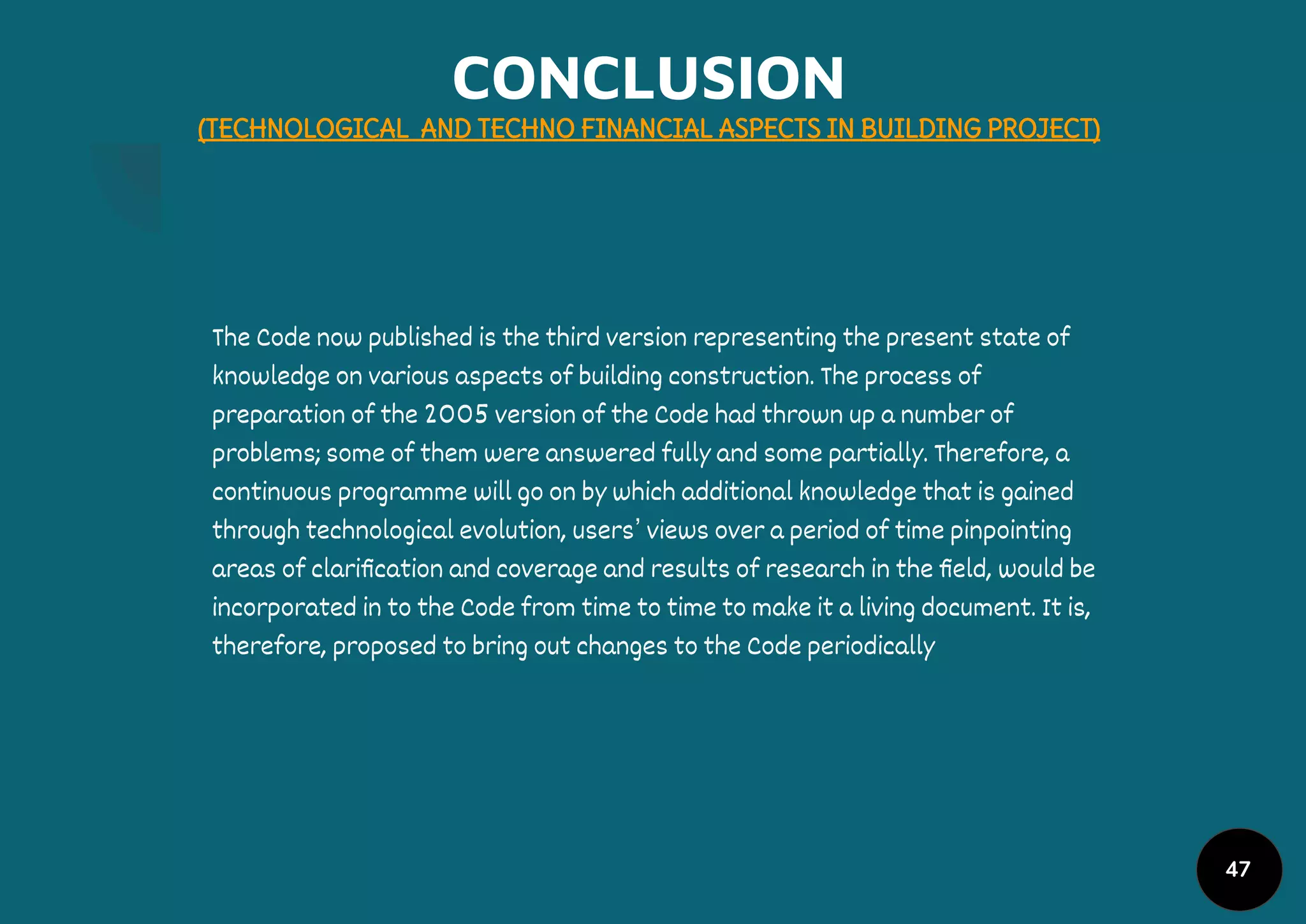 CONCLUSION
(TECHNOLOGICAL AND TECHNO FINANCIAL ASPECTS IN BUILDING PROJECT)
The Code now published is the third version representing the present state of
knowledge on various aspects of building construction. The process of
preparation of the 2005 version of the Code had thrown up a number of
problems; some of them were answered fully and some partially. Therefore, a
continuous programme will go on by which additional knowledge that is gained
through technological evolution, users’ views over a period of time pinpointing
areas of clariﬁcation and coverage and results of research in the ﬁeld, would be
incorporated in to the Code from time to time to make it a living document. It is,
therefore, proposed to bring out changes to the Code periodically
47
 