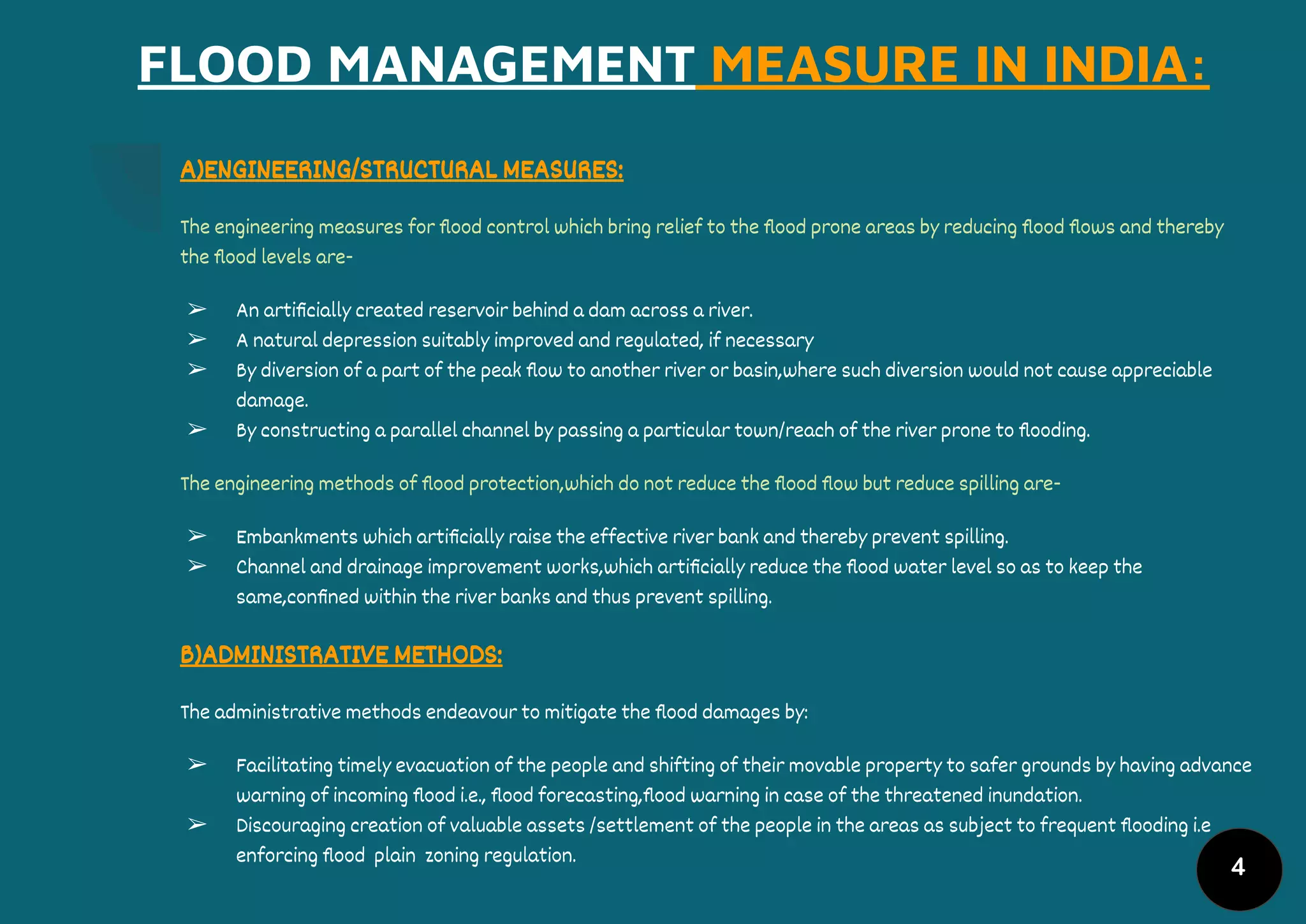 4
FLOOD MANAGEMENT MEASURE IN INDIA:
A)ENGINEERING/STRUCTURAL MEASURES:
The engineering measures for ﬂood control which bring relief to the ﬂood prone areas by reducing ﬂood ﬂows and thereby
the ﬂood levels are-
➢ An artiﬁcially created reservoir behind a dam across a river.
➢ A natural depression suitably improved and regulated, if necessary
➢ By diversion of a part of the peak ﬂow to another river or basin,where such diversion would not cause appreciable
damage.
➢ By constructing a parallel channel by passing a particular town/reach of the river prone to ﬂooding.
The engineering methods of ﬂood protection,which do not reduce the ﬂood ﬂow but reduce spilling are-
➢ Embankments which artiﬁcially raise the effective river bank and thereby prevent spilling.
➢ Channel and drainage improvement works,which artiﬁcially reduce the ﬂood water level so as to keep the
same,conﬁned within the river banks and thus prevent spilling.
B)ADMINISTRATIVE METHODS:
The administrative methods endeavour to mitigate the ﬂood damages by:
➢ Facilitating timely evacuation of the people and shifting of their movable property to safer grounds by having advance
warning of incoming ﬂood i.e., ﬂood forecasting,ﬂood warning in case of the threatened inundation.
➢ Discouraging creation of valuable assets /settlement of the people in the areas as subject to frequent ﬂooding i.e
enforcing ﬂood plain zoning regulation.
 