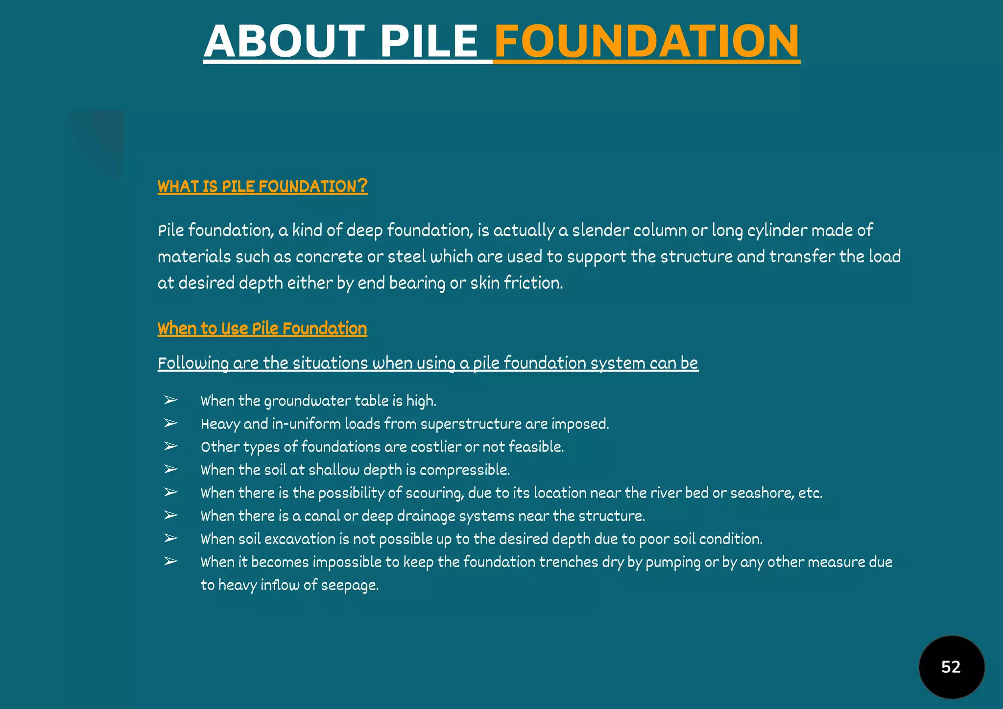 52
ABOUT PILE FOUNDATION
WHAT IS PILE FOUNDATION?
Pile foundation, a kind of deep foundation, is actually a slender column or long cylinder made of
materials such as concrete or steel which are used to support the structure and transfer the load
at desired depth either by end bearing or skin friction.
When to Use Pile Foundation
Following are the situations when using a pile foundation system can be
➢ When the groundwater table is high.
➢ Heavy and in-uniform loads from superstructure are imposed.
➢ Other types of foundations are costlier or not feasible.
➢ When the soil at shallow depth is compressible.
➢ When there is the possibility of scouring, due to its location near the river bed or seashore, etc.
➢ When there is a canal or deep drainage systems near the structure.
➢ When soil excavation is not possible up to the desired depth due to poor soil condition.
➢ When it becomes impossible to keep the foundation trenches dry by pumping or by any other measure due
to heavy inﬂow of seepage.
 
