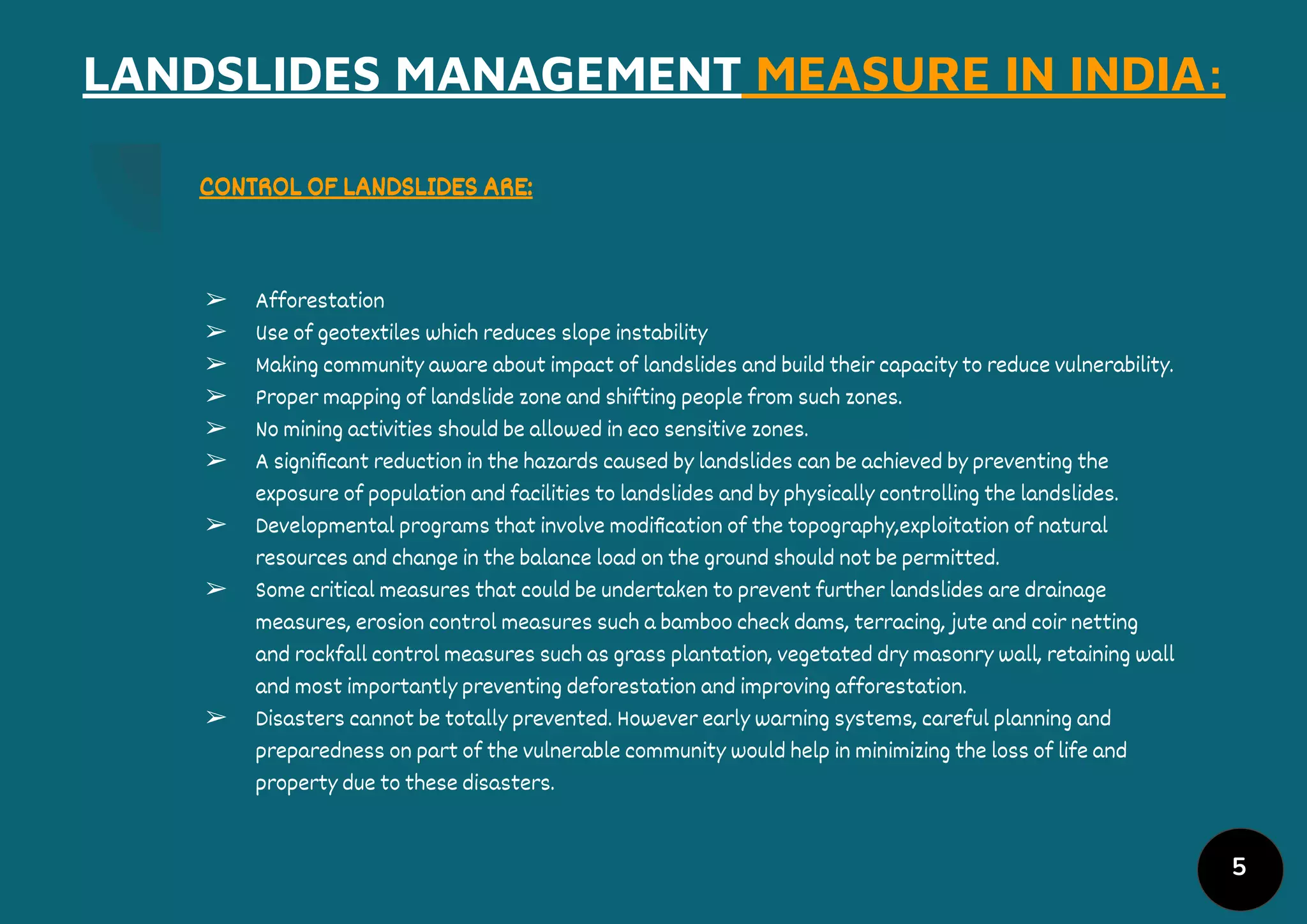 5
LANDSLIDES MANAGEMENT MEASURE IN INDIA:
CONTROL OF LANDSLIDES ARE:
➢ Afforestation
➢ Use of geotextiles which reduces slope instability
➢ Making community aware about impact of landslides and build their capacity to reduce vulnerability.
➢ Proper mapping of landslide zone and shifting people from such zones.
➢ No mining activities should be allowed in eco sensitive zones.
➢ A signiﬁcant reduction in the hazards caused by landslides can be achieved by preventing the
exposure of population and facilities to landslides and by physically controlling the landslides.
➢ Developmental programs that involve modiﬁcation of the topography,exploitation of natural
resources and change in the balance load on the ground should not be permitted.
➢ Some critical measures that could be undertaken to prevent further landslides are drainage
measures, erosion control measures such a bamboo check dams, terracing, jute and coir netting
and rockfall control measures such as grass plantation, vegetated dry masonry wall, retaining wall
and most importantly preventing deforestation and improving afforestation.
➢ Disasters cannot be totally prevented. However early warning systems, careful planning and
preparedness on part of the vulnerable community would help in minimizing the loss of life and
property due to these disasters.
 