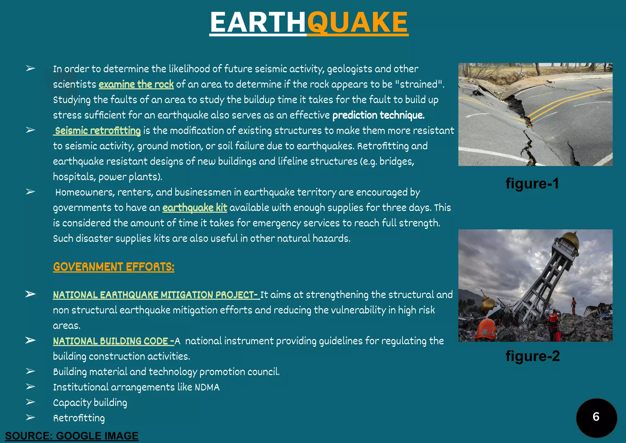 EARTHQUAKE
➢ In order to determine the likelihood of future seismic activity, geologists and other
scientists examine the rock of an area to determine if the rock appears to be "strained".
Studying the faults of an area to study the buildup time it takes for the fault to build up
stress sufﬁcient for an earthquake also serves as an effective prediction technique.
➢ Seismic retroﬁtting is the modiﬁcation of existing structures to make them more resistant
to seismic activity, ground motion, or soil failure due to earthquakes. Retroﬁtting and
earthquake resistant designs of new buildings and lifeline structures (e.g. bridges,
hospitals, power plants).
➢ Homeowners, renters, and businessmen in earthquake territory are encouraged by
governments to have an earthquake kit available with enough supplies for three days. This
is considered the amount of time it takes for emergency services to reach full strength.
Such disaster supplies kits are also useful in other natural hazards.
GOVERNMENT EFFORTS:
➢ NATIONAL EARTHQUAKE MITIGATION PROJECT- It aims at strengthening the structural and
non structural earthquake mitigation efforts and reducing the vulnerability in high risk
areas.
➢ NATIONAL BUILDING CODE -A national instrument providing guidelines for regulating the
building construction activities.
➢ Building material and technology promotion council.
➢ Institutional arrangements like NDMA
➢ Capacity building
➢ Retroﬁtting
figure-1
figure-2
SOURCE: GOOGLE IMAGE
6
 