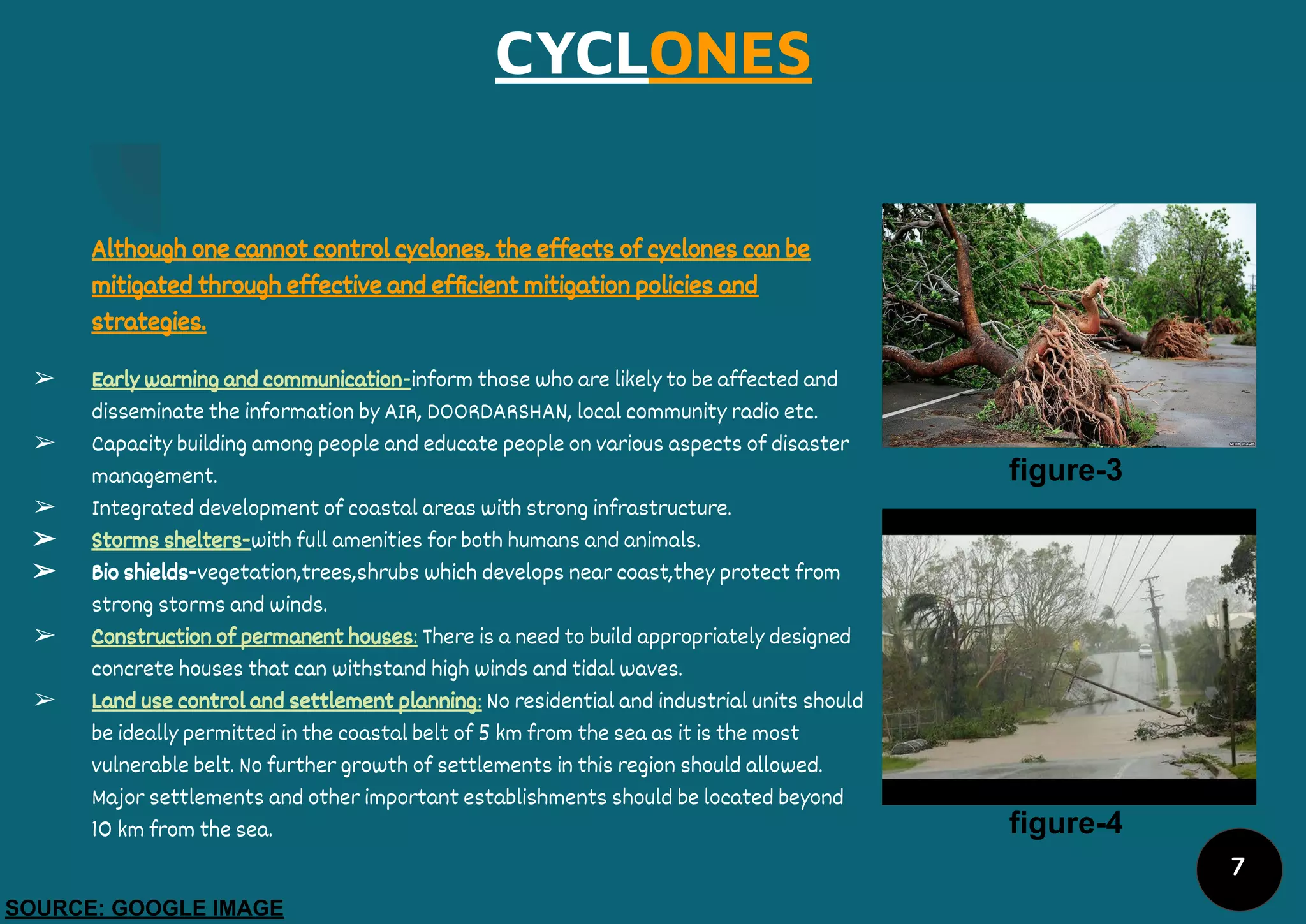 CYCLONES
Although one cannot control cyclones, the effects of cyclones can be
mitigated through effective and efﬁcient mitigation policies and
strategies.
➢ Early warning and communication-inform those who are likely to be affected and
disseminate the information by AIR, DOORDARSHAN, local community radio etc.
➢ Capacity building among people and educate people on various aspects of disaster
management.
➢ Integrated development of coastal areas with strong infrastructure.
➢ Storms shelters-with full amenities for both humans and animals.
➢ Bio shields-vegetation,trees,shrubs which develops near coast,they protect from
strong storms and winds.
➢ Construction of permanent houses: There is a need to build appropriately designed
concrete houses that can withstand high winds and tidal waves.
➢ Land use control and settlement planning: No residential and industrial units should
be ideally permitted in the coastal belt of 5 km from the sea as it is the most
vulnerable belt. No further growth of settlements in this region should allowed.
Major settlements and other important establishments should be located beyond
10 km from the sea.
figure-3
figure-4
SOURCE: GOOGLE IMAGE
7
 