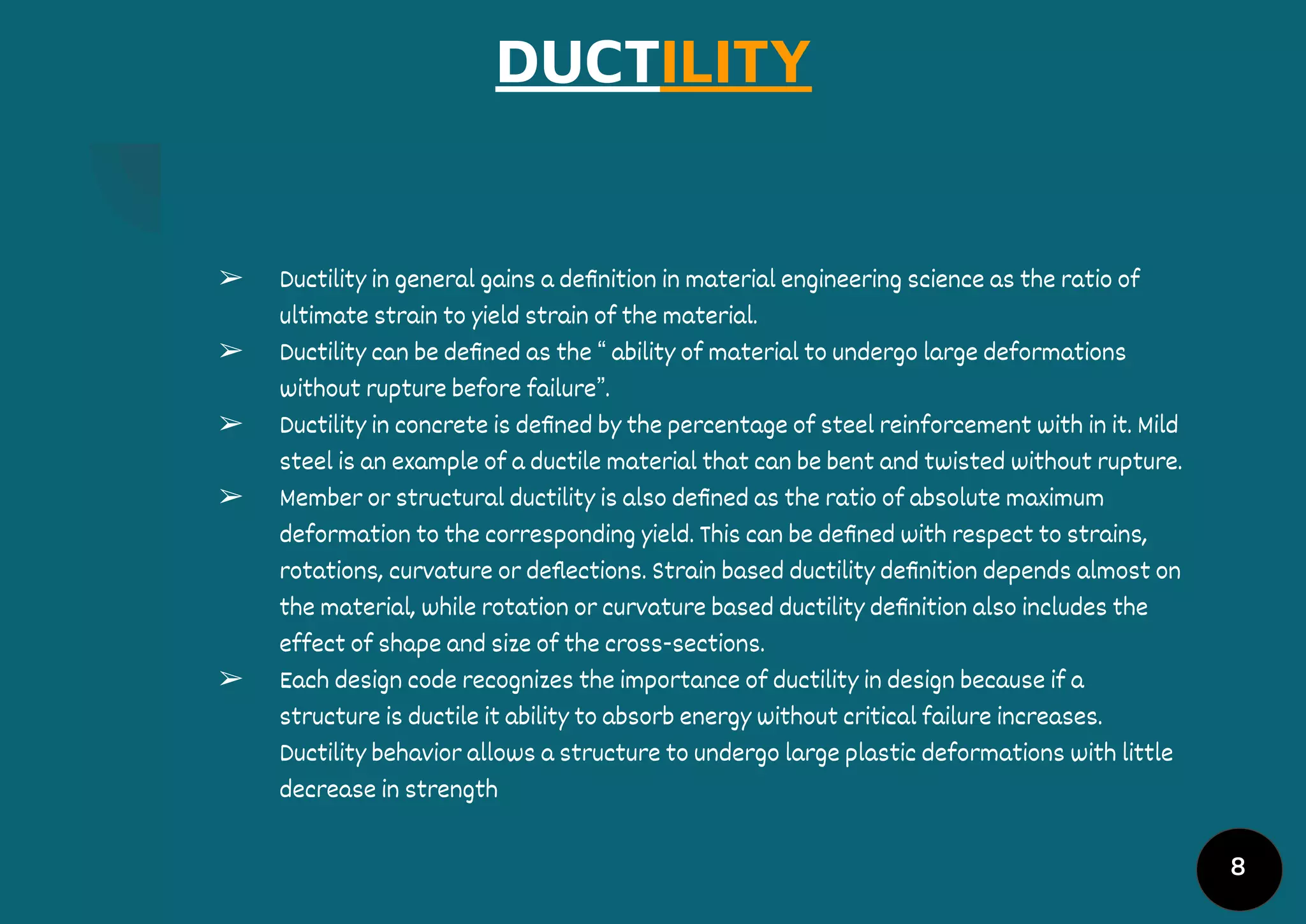 DUCTILITY
➢ Ductility in general gains a deﬁnition in material engineering science as the ratio of
ultimate strain to yield strain of the material.
➢ Ductility can be deﬁned as the “ ability of material to undergo large deformations
without rupture before failure”.
➢ Ductility in concrete is deﬁned by the percentage of steel reinforcement with in it. Mild
steel is an example of a ductile material that can be bent and twisted without rupture.
➢ Member or structural ductility is also deﬁned as the ratio of absolute maximum
deformation to the corresponding yield. This can be deﬁned with respect to strains,
rotations, curvature or deﬂections. Strain based ductility deﬁnition depends almost on
the material, while rotation or curvature based ductility deﬁnition also includes the
effect of shape and size of the cross-sections.
➢ Each design code recognizes the importance of ductility in design because if a
structure is ductile it ability to absorb energy without critical failure increases.
Ductility behavior allows a structure to undergo large plastic deformations with little
decrease in strength
8
 