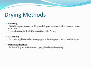 Drying MethodsFreezing        Stabilizing to prevent mold growth & provide time to determine a course of action  *Freezer located in Book Conservation Lab, PennsyAir drying      Interleaving blotters between pages or  fanning open with circulating airDehumidificationMaintaining an environment  30-50% relative humidity