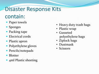 Disaster Response Kits contain:Paper towelsSpongesPacking tapeElectrical cordsPlastic apronPolyethylene glovesPencils/notepadsBlotter4ml Plastic sheeting  Heavy duty trash bags