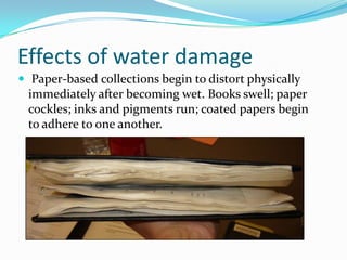 Effects of water damage Paper-based collections begin to distort physically immediately after becoming wet. Books swell; paper cockles; inks and pigments run; coated papers begin to adhere to one another.